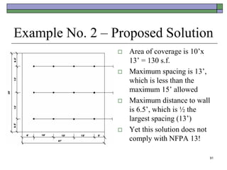91
Example No. 2 – Proposed Solution
 Area of coverage is 10’x
13’ = 130 s.f.
 Maximum spacing is 13’,
which is less than the
maximum 15’ allowed
 Maximum distance to wall
is 6.5’, which is ½ the
largest spacing (13’)
 Yet this solution does not
comply with NFPA 13!
 