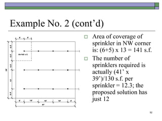 92
Example No. 2 (cont’d)
 Area of coverage of
sprinkler in NW corner
is: (6+5) x 13 = 141 s.f.
 The number of
sprinklers required is
actually (41’ x
39’)/130 s.f. per
sprinkler = 12.3; the
proposed solution has
just 12
 