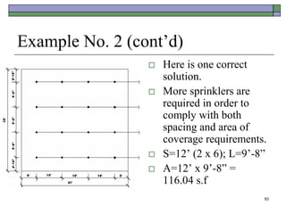 93
Example No. 2 (cont’d)
 Here is one correct
solution.
 More sprinklers are
required in order to
comply with both
spacing and area of
coverage requirements.
 S=12’ (2 x 6); L=9’-8”
 A=12’ x 9’-8” =
116.04 s.f
 