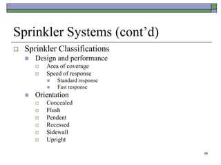 96
Sprinkler Systems (cont’d)
 Sprinkler Classifications
 Design and performance
 Area of coverage
 Speed of response
 Standard response
 Fast response
 Orientation
 Concealed
 Flush
 Pendent
 Recessed
 Sidewall
 Upright
 