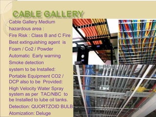 Cable Gallery Medium
hazardous area :
Fire Risk : Class B and C Fire
Best extinguishing agent is
Foam / Co2 / Powder
Automatic Early warning
Smoke detection
system to be Installed:
Portable Equipment CO2 /
DCP also to be Provided:
High Velocity Water Spray
system as per TAC/NBC to
be Installed to lube oil tanks.
Detection: QUORTZOID BULB
Atomization: Deluge
 