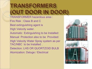 TRANSFORMER hazardous area :
Fire Risk : Class B and C
Best extinguishing agent is
High Velocity water.
Automatic Extinguishing to be Installed:
Manual Protection also to be Provided:
High Velocity Water Spray system as per
TAC/NBC to be Installed .
Detection: LHS OR QUORTZOID BULB
Atomization: Deluge / Electrical
 