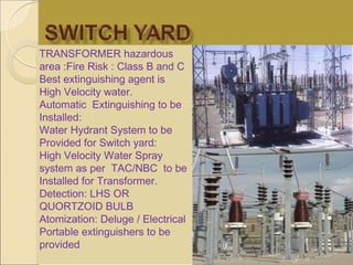 TRANSFORMER hazardous
area :Fire Risk : Class B and C
Best extinguishing agent is
High Velocity water.
Automatic Extinguishing to be
Installed:
Water Hydrant System to be
Provided for Switch yard:
High Velocity Water Spray
system as per TAC/NBC to be
Installed for Transformer.
Detection: LHS OR
QUORTZOID BULB
Atomization: Deluge / Electrical
Portable extinguishers to be
provided
 