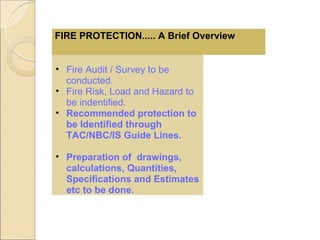 • Fire Audit / Survey to be
conducted.
• Fire Risk, Load and Hazard to
be indentified.
• Recommended protection to
be Identified through
TAC/NBC/IS Guide Lines.
• Preparation of drawings,
calculations, Quantities,
Specifications and Estimates
etc to be done.
FIRE PROTECTION..... A Brief Overview
 