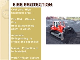 Coal yard High
hazardous area :
Fire Risk : Class A
Fire
Best extinguishing
agent is water.
Automatic
Extinguishing is
critical and expensive.
Manual Protection to
be Installed:
Water Hydrant system
 