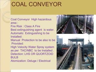 Coal Conveyor High hazardous
area :
Fire Risk : Class A Fire
Best extinguishing agent is water.
Automatic Extinguishing to be
Installed:
Manual Protection to be also to be
Provided:
High Velocity Water Spray system
as per TAC/NBC to be Installed .
Detection: LHS OR QUORTZOID
BULB
Atomization: Deluge / Electrical
COAL CONVEYOR
 