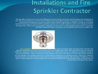 Fire sprinkler protection can mean the difference between losing your home and belongings and keeping them
safe. Even more important, it can mean the difference between life and death. Keeping your home or residences
       safe from fire is imperative, as you never know what accident may happen, and all it can take is one simple
mistake. Protecting your home with fire sprinkler protection is a viable long term solution for keeping safe from
 the risk of fire. There are many reputable companies out there who are fully qualified and trained to install fire
                                sprinkler systems in homes so that they are completely safe from any possible risk.




         Fire sprinkler installation is simple thanks to the teams of experts these companies have at hand. Fire
  sprinkler installation can also be tailored exactly to your budget and needs. This means that you can work with
architects, designers, local authorities and developers to make sure that your fire sprinkler installation is both in
  line with safety laws, while covering the whole property and at the same time not interfering with the aesthetic
of your building. Fire sprinkler protection is important to think about in building projects, with many architects
and developers now factoring this in when they set about designing buildings. fire sprinklers installation can be
  done in large complexes, houses, apartments, care homes and all kinds of residential blocks, as the systems are
                                                                             very flexible and designed by experts.
 