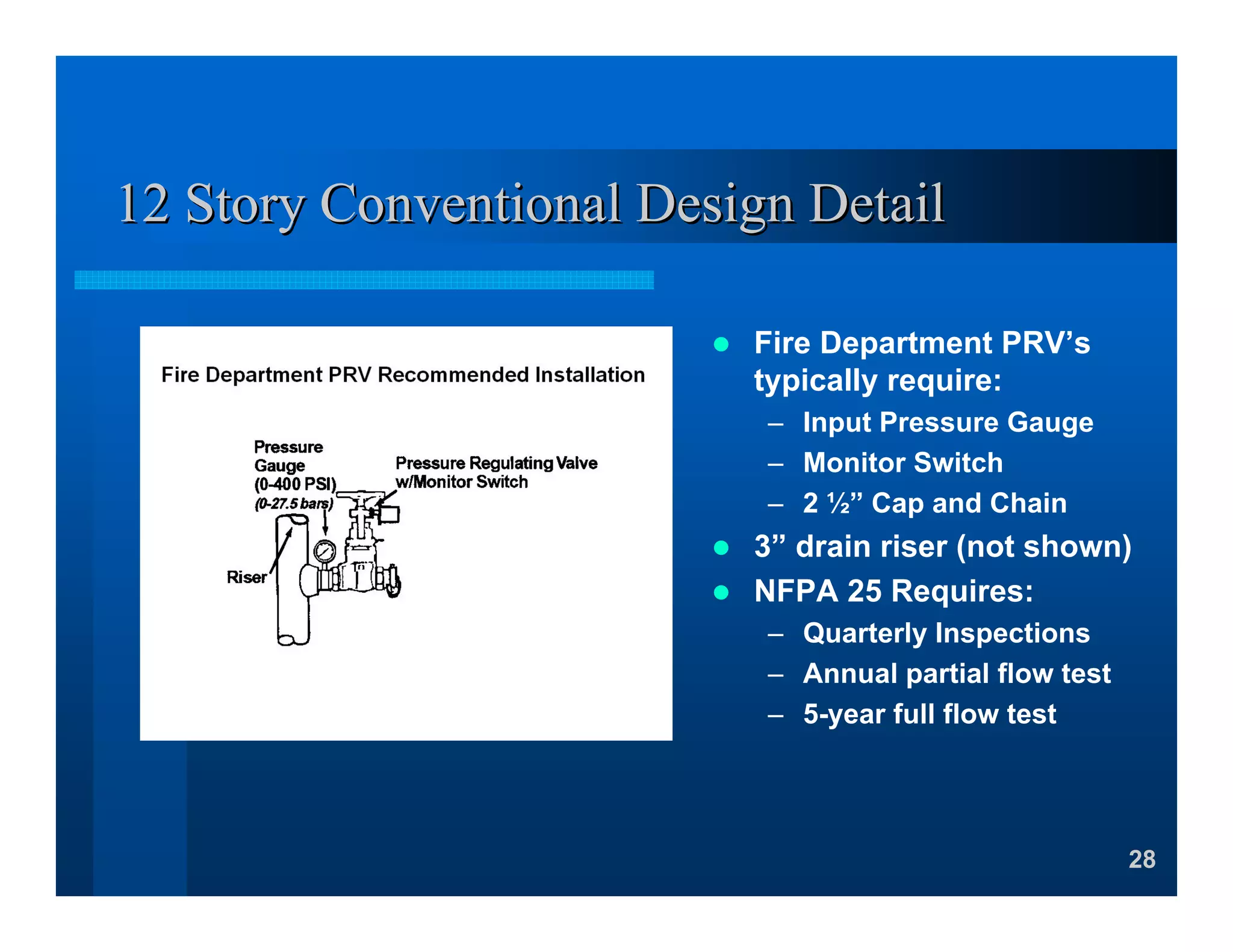 28
12 Story Conventional Design Detail12 Story Conventional Design Detail
Fire Department PRV’s
typically require:
– Input Pressure Gauge
– Monitor Switch
– 2 ½” Cap and Chain
3” drain riser (not shown)
NFPA 25 Requires:
– Quarterly Inspections
– Annual partial flow test
– 5-year full flow test
 