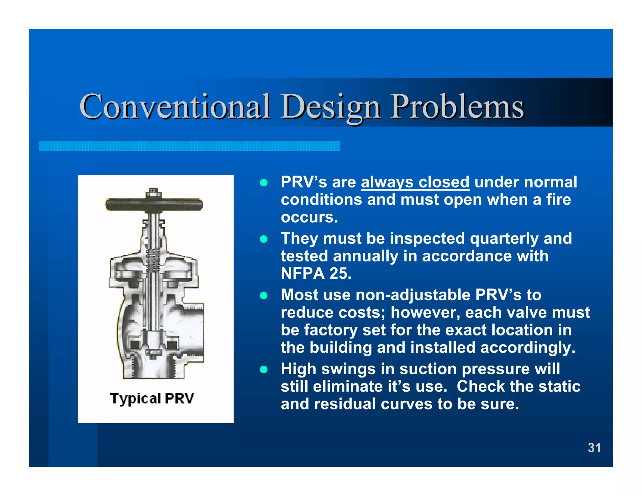 31
Conventional Design ProblemsConventional Design Problems
PRV’s are always closed under normal
conditions and must open when a fire
occurs.
They must be inspected quarterly and
tested annually in accordance with
NFPA 25.
Most use non-adjustable PRV’s to
reduce costs; however, each valve must
be factory set for the exact location in
the building and installed accordingly.
High swings in suction pressure will
still eliminate it’s use. Check the static
and residual curves to be sure.
 