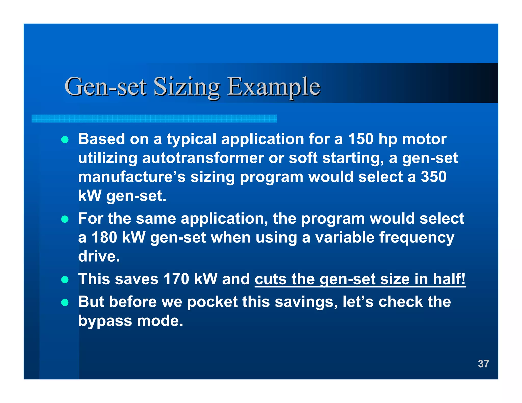 37
GenGen--set Sizing Exampleset Sizing Example
Based on a typical application for a 150 hp motor
utilizing autotransformer or soft starting, a gen-set
manufacture’s sizing program would select a 350
kW gen-set.
For the same application, the program would select
a 180 kW gen-set when using a variable frequency
drive.
This saves 170 kW and cuts the gen-set size in half!
But before we pocket this savings, let’s check the
bypass mode.
 