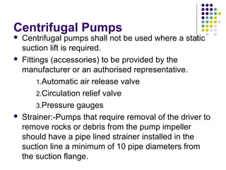 Centrifugal Pumps
 Centrifugal pumps shall not be used where a static
suction lift is required.
 Fittings (accessories) to be provided by the
manufacturer or an authorised representative.
1.Automatic air release valve
2.Circulation relief valve
3.Pressure gauges
 Strainer:-Pumps that require removal of the driver to
remove rocks or debris from the pump impeller
should have a pipe lined strainer installed in the
suction line a minimum of 10 pipe diameters from
the suction flange.
 