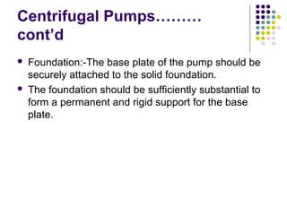 Centrifugal Pumps………
cont’d
 Foundation:-The base plate of the pump should be
securely attached to the solid foundation.
 The foundation should be sufficiently substantial to
form a permanent and rigid support for the base
plate.
 