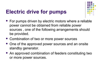Electric drive for pumps
 For pumps driven by electric motors where a reliable
power cannot be obtained from reliable power
sources , one of the following arrangements should
be provided.
 Combination of two or more power sources
 One of the approved power sources and an onsite
standby generator.
 An approved combination of feeders constituting two
or more power sources.
 