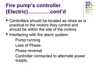 Fire pump’s controller
(Electric)………….cont’d
 Controllers should be located as close as is
practical to the motors they control and
should be within the site of the motors.
 Interfacing with fire alarm system.
Pump running
Loss of Phase
Phase reversal
Controller connected to alternate power
supply.
 