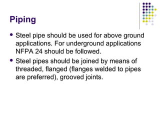 Piping
 Steel pipe should be used for above ground
applications. For underground applications
NFPA 24 should be followed.
 Steel pipes should be joined by means of
threaded, flanged (flanges welded to pipes
are preferred), grooved joints.
 