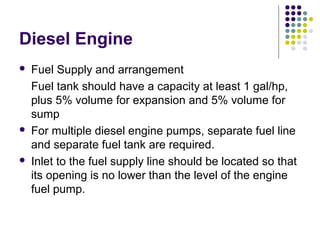 Diesel Engine
 Fuel Supply and arrangement
Fuel tank should have a capacity at least 1 gal/hp,
plus 5% volume for expansion and 5% volume for
sump
 For multiple diesel engine pumps, separate fuel line
and separate fuel tank are required.
 Inlet to the fuel supply line should be located so that
its opening is no lower than the level of the engine
fuel pump.
 