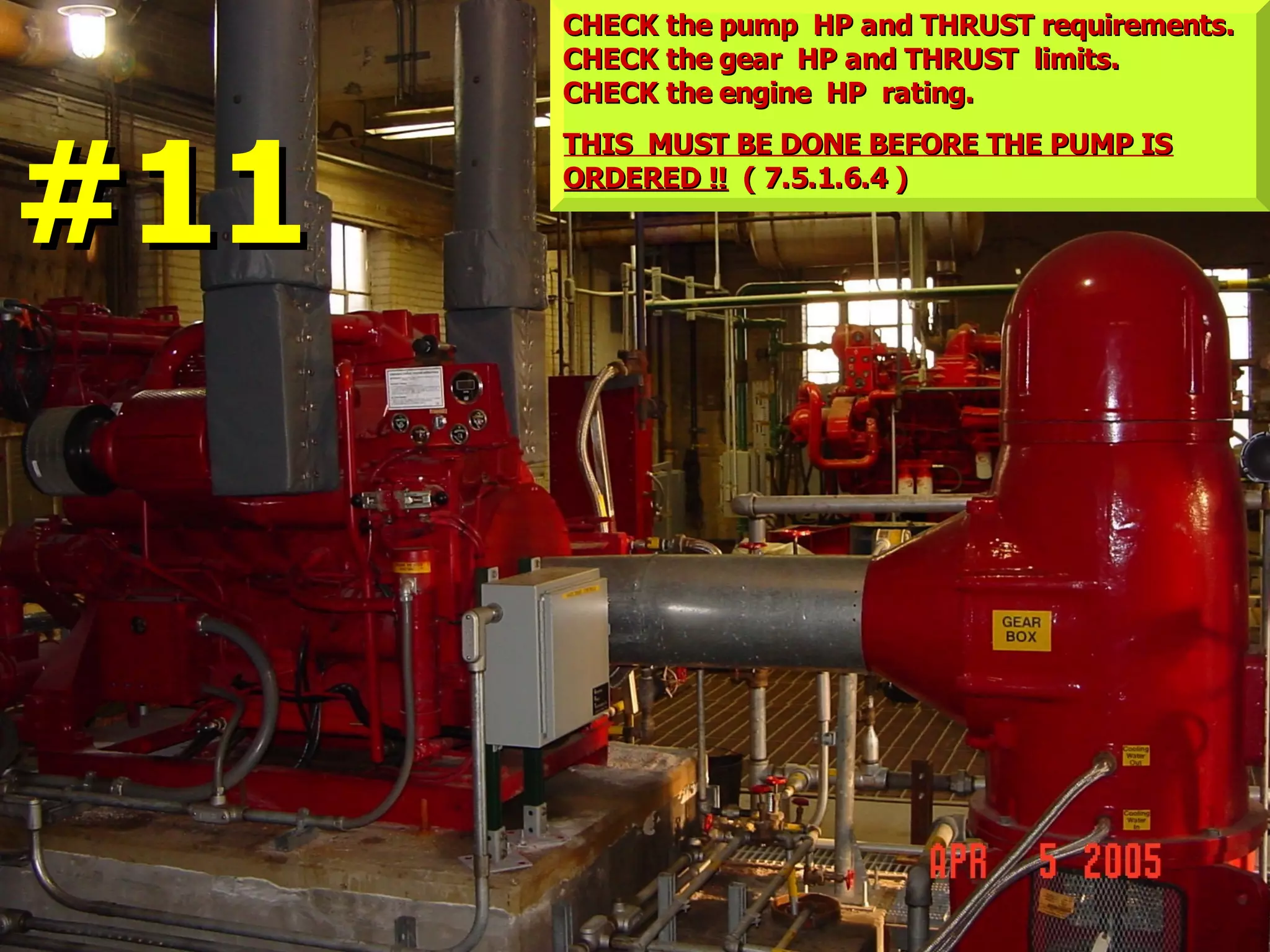 CHECK the pump HP and THRUST requirements.CHECK the pump HP and THRUST requirements.
CHECK the gear HP and THRUST limits.CHECK the gear HP and THRUST limits.
CHECK the engine HP rating.CHECK the engine HP rating.
THIS MUST BE DONE BEFORE THE PUMP ISTHIS MUST BE DONE BEFORE THE PUMP IS
ORDERED !!ORDERED !! ( 7.5.1.6.4 )( 7.5.1.6.4 )
#11#11
 