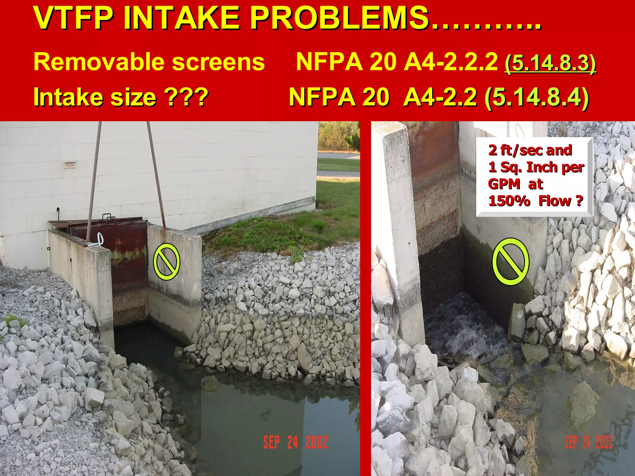 VTFP INTAKE PROBLEMS………..VTFP INTAKE PROBLEMS………..
Removable screens NFPA 20 A4-2.2.2 (5.14.8.3)(5.14.8.3)
Intake size ???Intake size ??? NFPA 20 A4-2.2NFPA 20 A4-2.2 (5.14.8.4)(5.14.8.4)
2 ft/sec and2 ft/sec and
1 Sq. Inch per1 Sq. Inch per
GPM atGPM at
150% Flow ?150% Flow ?
 