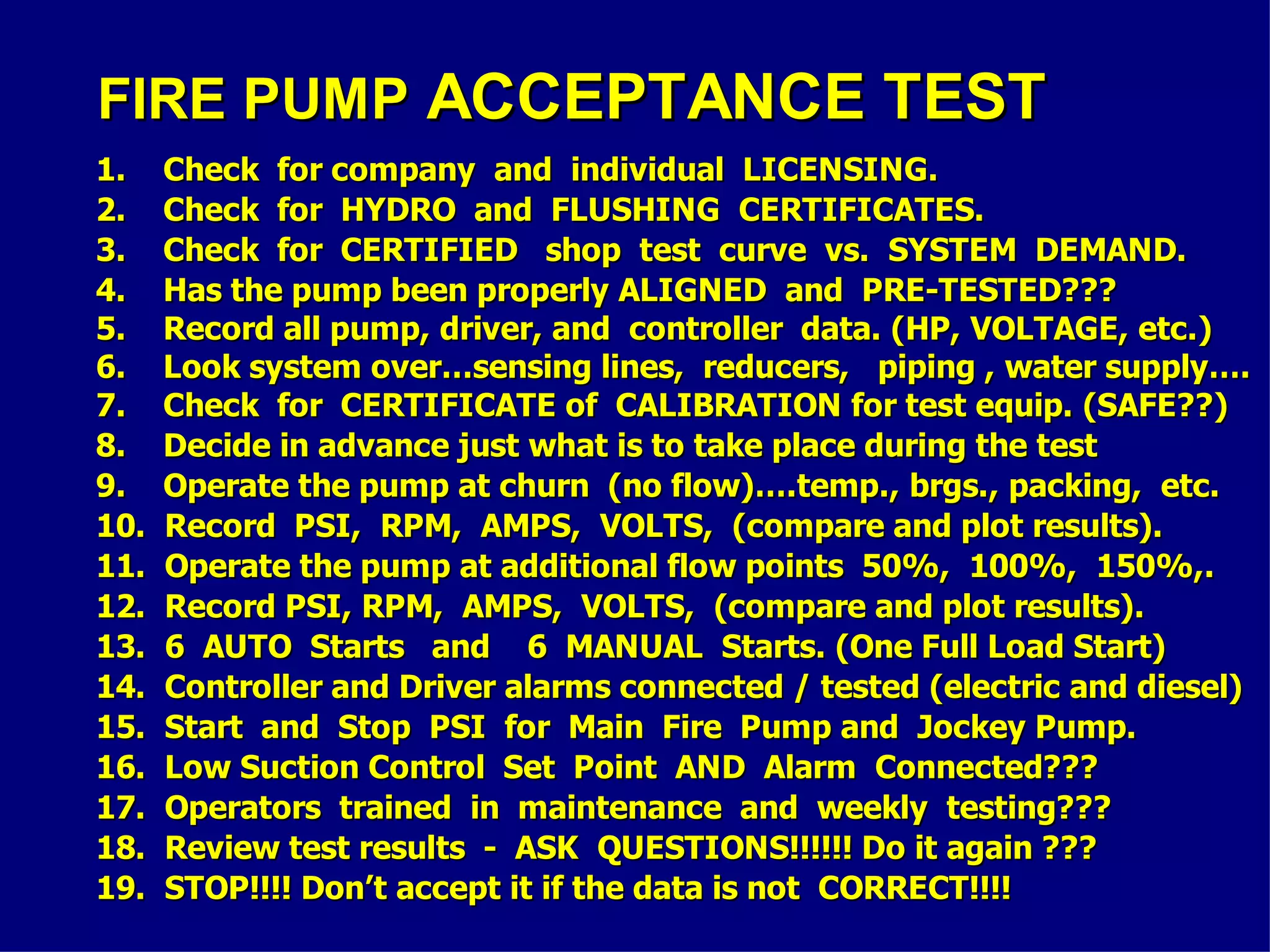 FIRE PUMPFIRE PUMP ACCEPTANCE TESTACCEPTANCE TEST
1. Check for company and individual LICENSING.1. Check for company and individual LICENSING.
2. Check for HYDRO and FLUSHING CERTIFICATES.2. Check for HYDRO and FLUSHING CERTIFICATES.
3. Check for CERTIFIED shop test curve vs. SYSTEM DEMAND.3. Check for CERTIFIED shop test curve vs. SYSTEM DEMAND.
4. Has the pump been properly ALIGNED and PRE-TESTED???4. Has the pump been properly ALIGNED and PRE-TESTED???
5. Record all pump, driver, and controller data. (HP, VOLTAGE, etc.)5. Record all pump, driver, and controller data. (HP, VOLTAGE, etc.)
6. Look system over…sensing lines, reducers, piping , water supply….6. Look system over…sensing lines, reducers, piping , water supply….
7. Check for CERTIFICATE of CALIBRATION for test equip. (SAFE??)7. Check for CERTIFICATE of CALIBRATION for test equip. (SAFE??)
8. Decide in advance just what is to take place during the test8. Decide in advance just what is to take place during the test
9. Operate the pump at churn (no flow)….temp., brgs., packing, etc.9. Operate the pump at churn (no flow)….temp., brgs., packing, etc.
10. Record PSI, RPM, AMPS, VOLTS, (compare and plot results).10. Record PSI, RPM, AMPS, VOLTS, (compare and plot results).
11. Operate the pump at additional flow points 50%, 100%, 150%,.11. Operate the pump at additional flow points 50%, 100%, 150%,.
12. Record PSI, RPM, AMPS, VOLTS, (compare and plot results).12. Record PSI, RPM, AMPS, VOLTS, (compare and plot results).
13. 6 AUTO Starts and 6 MANUAL Starts. (One Full Load Start)13. 6 AUTO Starts and 6 MANUAL Starts. (One Full Load Start)
14. Controller and Driver alarms connected / tested (electric and diesel)14. Controller and Driver alarms connected / tested (electric and diesel)
15. Start and Stop PSI for Main Fire Pump and Jockey Pump.15. Start and Stop PSI for Main Fire Pump and Jockey Pump.
16. Low Suction Control Set Point AND Alarm Connected???16. Low Suction Control Set Point AND Alarm Connected???
17. Operators trained in maintenance and weekly testing???17. Operators trained in maintenance and weekly testing???
18. Review test results - ASK QUESTIONS!!!!!! Do it again ???18. Review test results - ASK QUESTIONS!!!!!! Do it again ???
19. STOP!!!! Don’t accept it if the data is not CORRECT!!!!19. STOP!!!! Don’t accept it if the data is not CORRECT!!!!
 