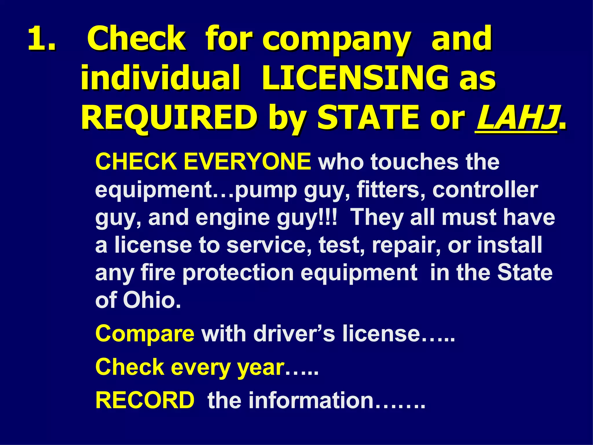 1. Check for company and1. Check for company and
individual LICENSING asindividual LICENSING as
REQUIRED by STATE orREQUIRED by STATE or LAHJLAHJ..
CHECK EVERYONE who touches the
equipment…pump guy, fitters, controller
guy, and engine guy!!! They all must have
a license to service, test, repair, or install
any fire protection equipment in the State
of Ohio.
Compare with driver’s license…..
Check every year…..
RECORD the information…….
 
