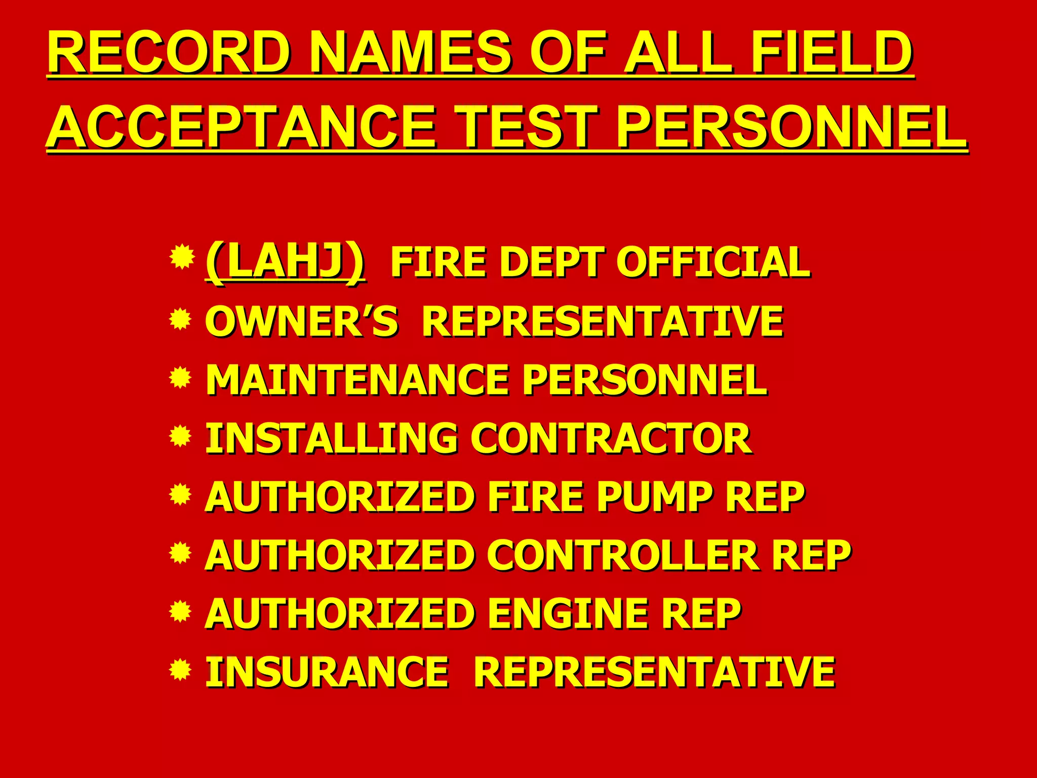 RECORD NAMES OF ALL FIELDRECORD NAMES OF ALL FIELD
ACCEPTANCE TEST PERSONNELACCEPTANCE TEST PERSONNEL
 (LAHJ)(LAHJ) FIRE DEPT OFFICIALFIRE DEPT OFFICIAL
 OWNER’S REPRESENTATIVEOWNER’S REPRESENTATIVE
 MAINTENANCE PERSONNELMAINTENANCE PERSONNEL
 INSTALLING CONTRACTORINSTALLING CONTRACTOR
 AUTHORIZED FIRE PUMP REPAUTHORIZED FIRE PUMP REP
 AUTHORIZED CONTROLLER REPAUTHORIZED CONTROLLER REP
 AUTHORIZED ENGINE REPAUTHORIZED ENGINE REP
 INSURANCE REPRESENTATIVEINSURANCE REPRESENTATIVE
 