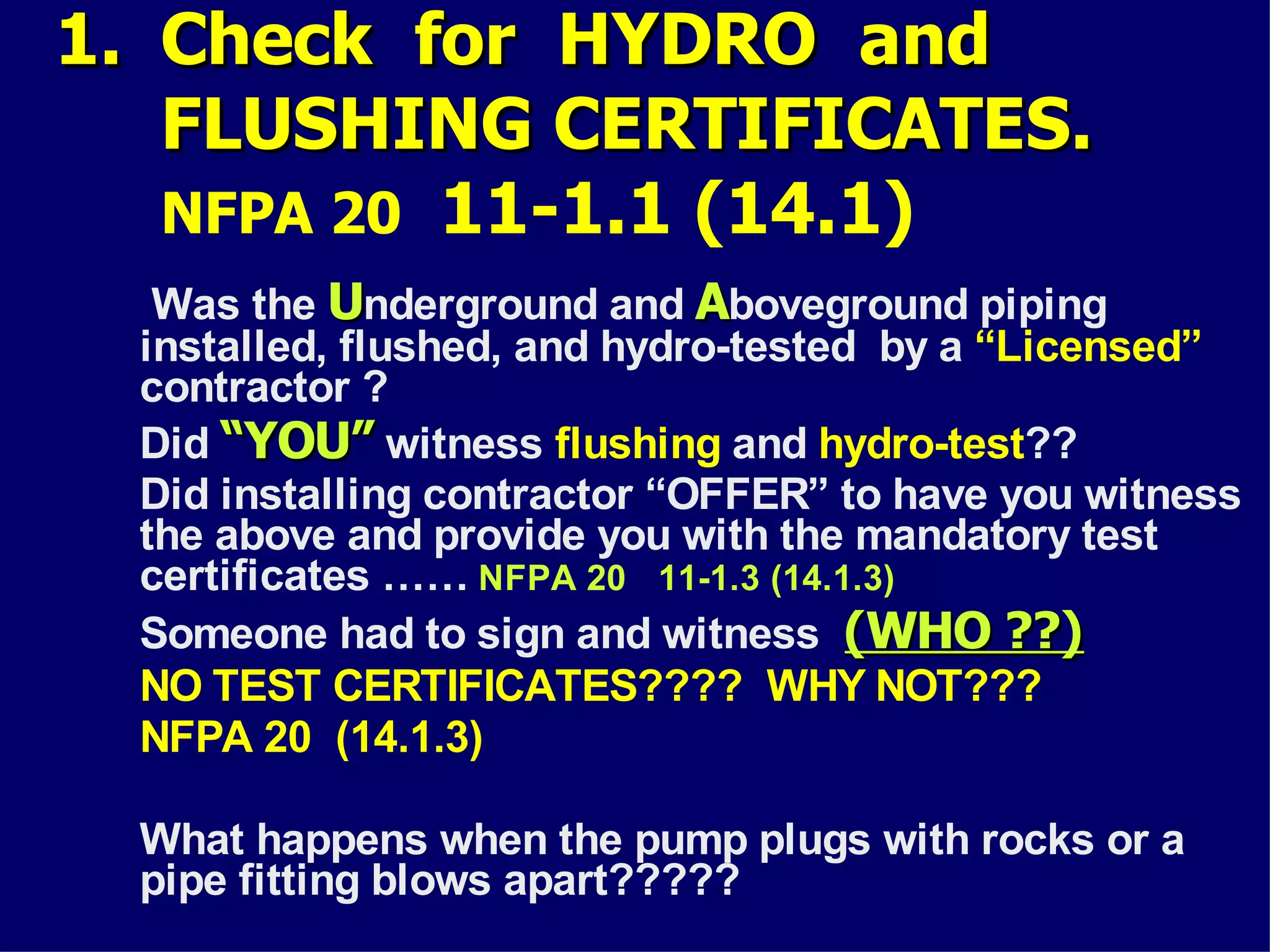 1.1. Check for HYDRO andCheck for HYDRO and
FLUSHING CERTIFICATES.FLUSHING CERTIFICATES.
NFPA 20 11-1.1 (14.1)
Was the UUnderground and AAboveground piping
installed, flushed, and hydro-tested by a “Licensed”
contractor ?
Did “YOU”“YOU” witness flushing and hydro-test??
Did installing contractor “OFFER” to have you witness
the above and provide you with the mandatory test
certificates …… NFPA 20 11-1.3 (14.1.3)
Someone had to sign and witness (WHO ??)(WHO ??)
NO TEST CERTIFICATES???? WHY NOT???
NFPA 20 (14.1.3)
What happens when the pump plugs with rocks or a
pipe fitting blows apart?????
 