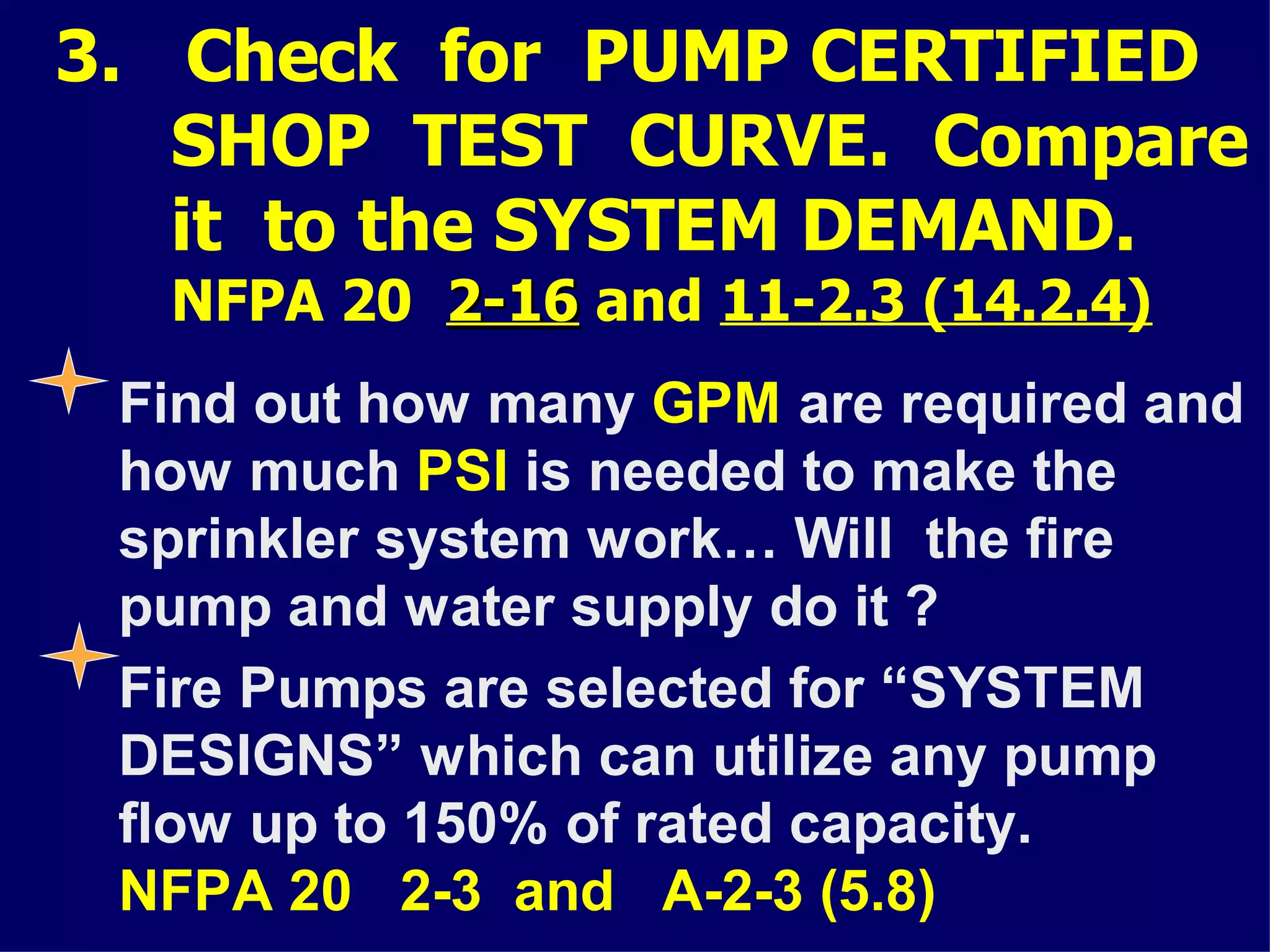 3. Check for PUMP CERTIFIED
SHOP TEST CURVE. Compare
it to the SYSTEM DEMAND.
NFPA 20 2-162-16 and 11-2.3 (14.2.4)
Find out how many GPM are required and
how much PSI is needed to make the
sprinkler system work… Will the fire
pump and water supply do it ?
Fire Pumps are selected for “SYSTEM
DESIGNS” which can utilize any pump
flow up to 150% of rated capacity.
NFPA 20 2-3 and A-2-3 (5.8)
 
