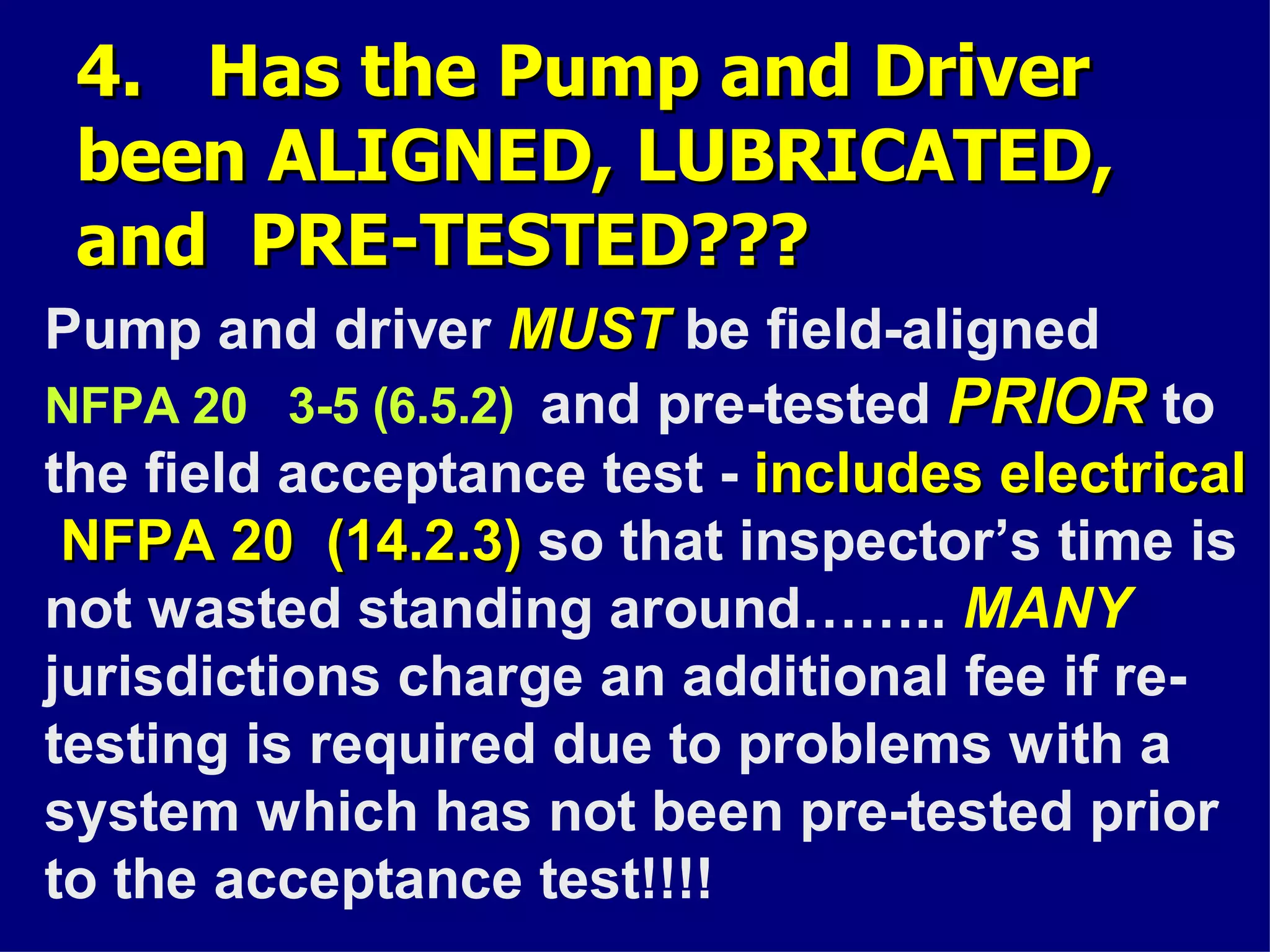 4. Has the Pump and Driver4. Has the Pump and Driver
been ALIGNED, LUBRICATED,been ALIGNED, LUBRICATED,
and PRE-TESTED???and PRE-TESTED???
Pump and driver MUSTMUST be field-aligned
NFPA 20 3-5 (6.5.2) and pre-tested PRIORPRIOR to
the field acceptance test - includes electricalincludes electrical
NFPA 20 (14.2.3)NFPA 20 (14.2.3) so that inspector’s time is
not wasted standing around…….. MANY
jurisdictions charge an additional fee if re-
testing is required due to problems with a
system which has not been pre-tested prior
to the acceptance test!!!!
 