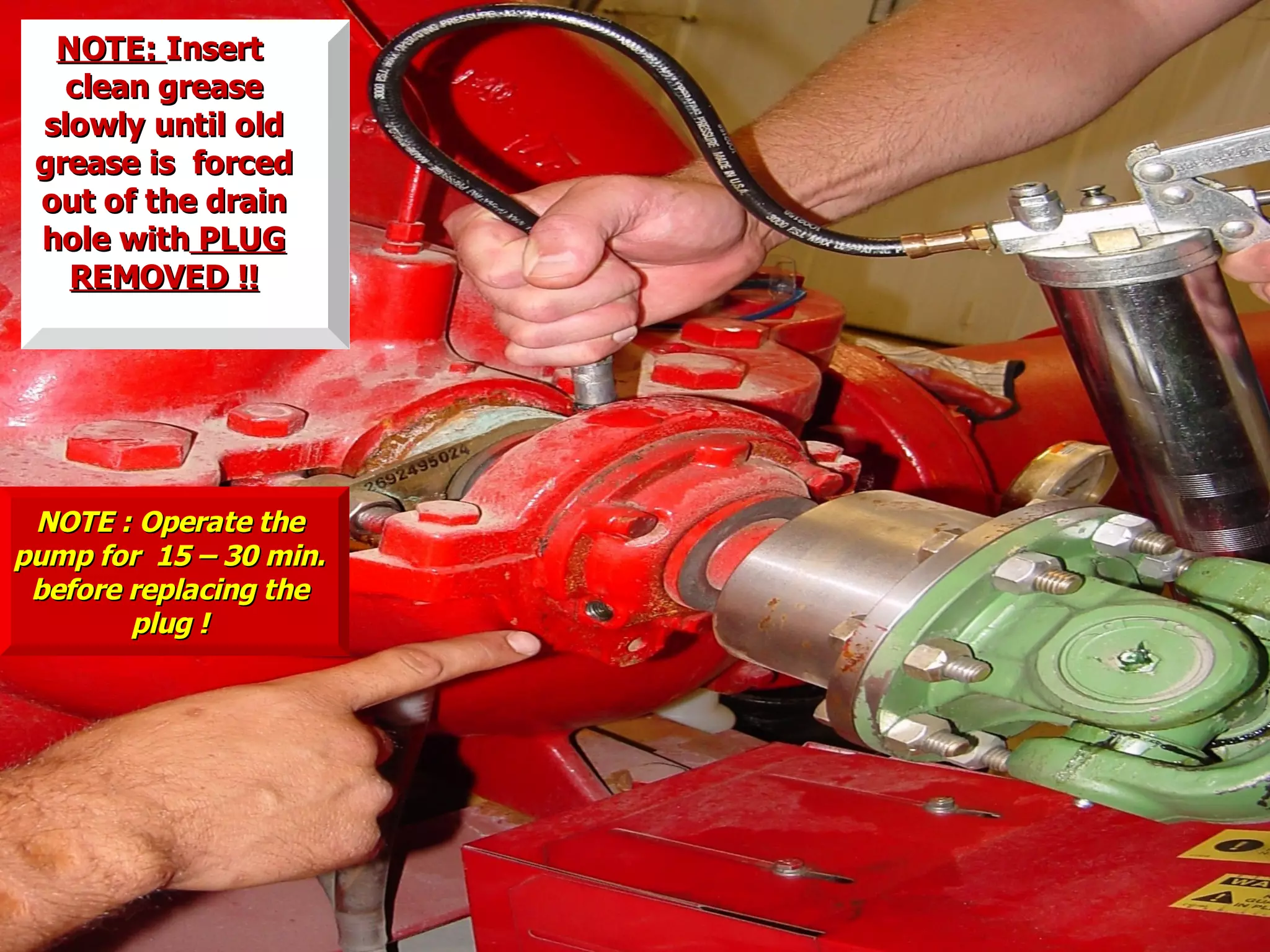 NOTE:NOTE: InsertInsert
clean greaseclean grease
slowly until oldslowly until old
grease is forcedgrease is forced
out of the drainout of the drain
hole withhole with PLUGPLUG
REMOVED !!REMOVED !!
NOTE : Operate theNOTE : Operate the
pump for 15 – 30 min.pump for 15 – 30 min.
before replacing thebefore replacing the
plug !plug !
 