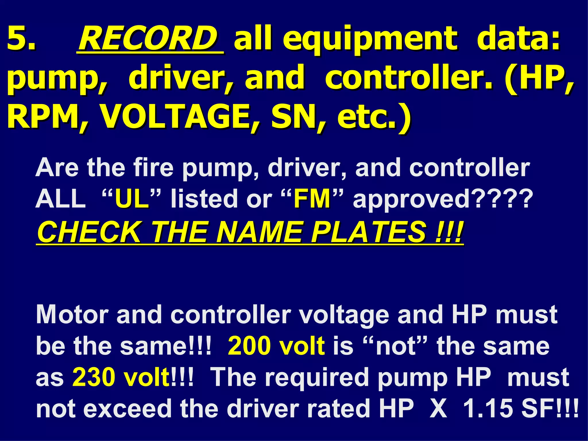 5.5. RECORDRECORD all equipment data:all equipment data:
pump, driver, and controller. (HP,pump, driver, and controller. (HP,
RPM, VOLTAGE, SN, etc.)RPM, VOLTAGE, SN, etc.)
Are the fire pump, driver, and controller
ALL “ULUL” listed or “FMFM” approved????
CHECK THE NAME PLATES !!!CHECK THE NAME PLATES !!!
Motor and controller voltage and HP must
be the same!!! 200 volt is “not” the same
as 230 volt!!! The required pump HP must
not exceed the driver rated HP X 1.15 SF!!!
 