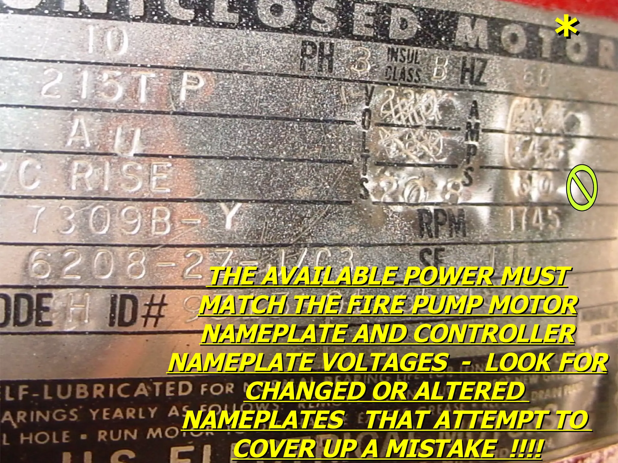 THE AVAILABLE POWER MUSTTHE AVAILABLE POWER MUST
MATCH THE FIRE PUMP MOTORMATCH THE FIRE PUMP MOTOR
NAMEPLATE AND CONTROLLERNAMEPLATE AND CONTROLLER
NAMEPLATE VOLTAGES - LOOK FORNAMEPLATE VOLTAGES - LOOK FOR
CHANGED OR ALTEREDCHANGED OR ALTERED
NAMEPLATES THAT ATTEMPT TONAMEPLATES THAT ATTEMPT TO
COVER UP A MISTAKE !!!!COVER UP A MISTAKE !!!!
**
 
