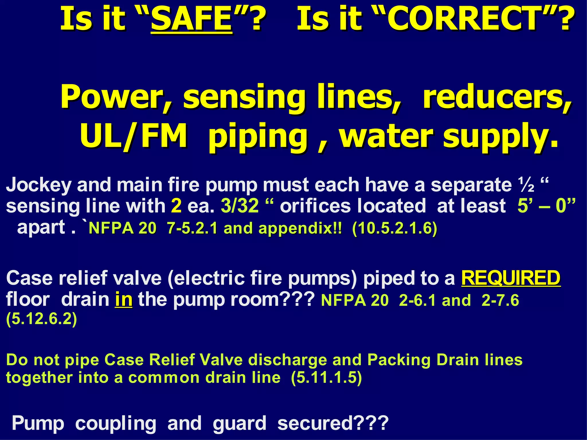 Is it “Is it “SAFESAFE”? Is it “CORRECT”?”? Is it “CORRECT”?
Power, sensing lines, reducers,Power, sensing lines, reducers,
UL/FM piping , water supplyUL/FM piping , water supply.
Jockey and main fire pump must each have a separate ½ “
sensing line with 2 ea. 3/32 “ orifices located at least 5’ – 0”
apart . `NFPA 20 7-5.2.1 and appendix!! (10.5.2.1.6)NFPA 20 7-5.2.1 and appendix!! (10.5.2.1.6)
Case relief valve (electric fire pumps) piped to a REQUIREDREQUIRED
floor drain inin the pump room??? NFPA 20 2-6.1 and 2-7.6
(5.12.6.2)
Do not pipe Case Relief Valve discharge and Packing Drain lines
together into a common drain line (5.11.1.5)
Pump coupling and guard secured???
 