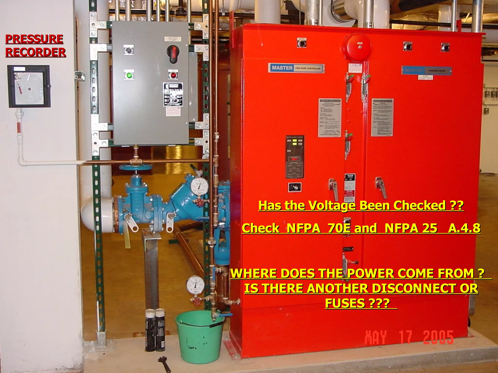 STATE of OHIO FIRE SCHOOL - BGSU 149
Has the Voltage Been Checked ??Has the Voltage Been Checked ??
Check NFPA 70E and NFPA 25 A.4.8Check NFPA 70E and NFPA 25 A.4.8
WHERE DOES THE POWER COME FROM ?WHERE DOES THE POWER COME FROM ?
IS THERE ANOTHER DISCONNECT ORIS THERE ANOTHER DISCONNECT OR
FUSES ???FUSES ???
PRESSUREPRESSURE
RECORDERRECORDER
 