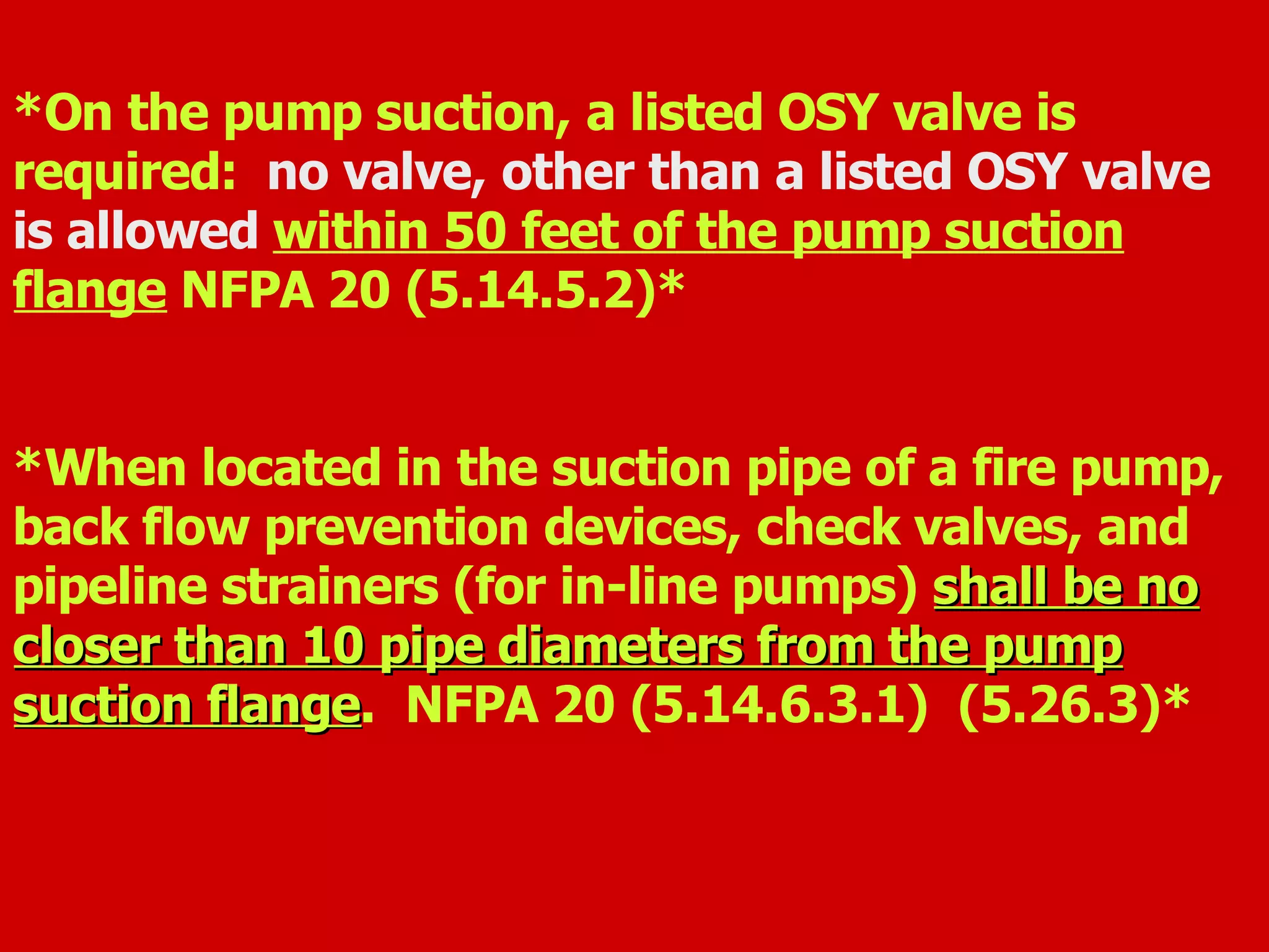 *On the pump suction, a listed OSY valve is
required: no valve, other than a listed OSY valve
is allowed within 50 feet of the pump suction
flange NFPA 20 (5.14.5.2)*
*When located in the suction pipe of a fire pump,
back flow prevention devices, check valves, and
pipeline strainers (for in-line pumps) shall be noshall be no
closer than 10 pipe diameters from the pumpcloser than 10 pipe diameters from the pump
suction flangesuction flange. NFPA 20 (5.14.6.3.1) (5.26.3)*
 