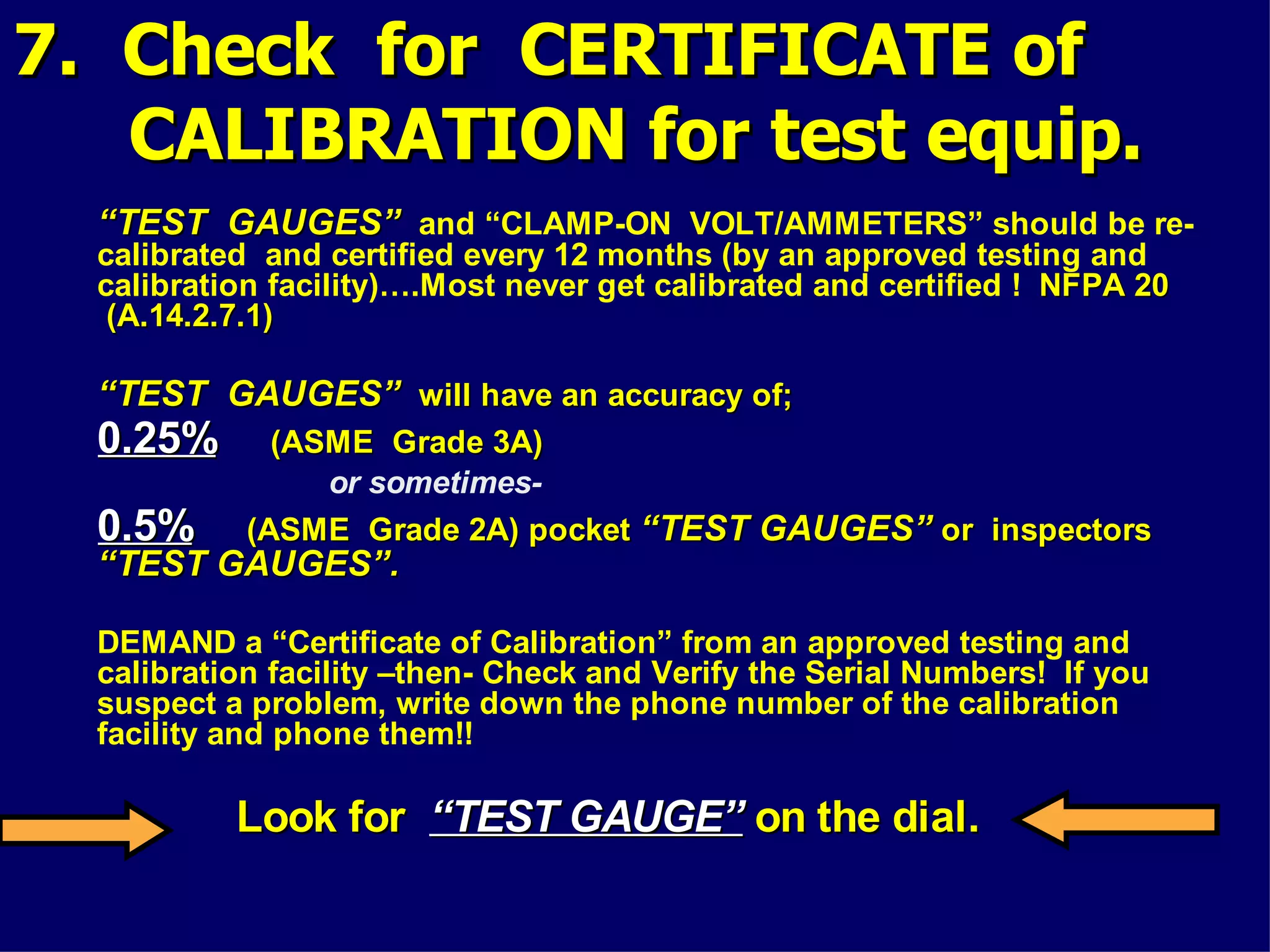 7. Check for CERTIFICATE of7. Check for CERTIFICATE of
CALIBRATION for test equip.CALIBRATION for test equip.
““TEST GAUGES”TEST GAUGES” and “CLAMP-ON VOLT/AMMETERS” should be re-
calibrated and certified every 12 months (by an approved testing and
calibration facility)….Most never get calibrated and certified ! NFPA 20NFPA 20
(A.14.2.7.1)(A.14.2.7.1)
““TEST GAUGES”TEST GAUGES” will have an accuracy of;will have an accuracy of;
0.25%0.25% (ASME Grade 3A)(ASME Grade 3A)
or sometimes-
0.5%0.5% (ASME Grade 2A) pocket(ASME Grade 2A) pocket “TEST GAUGES”“TEST GAUGES” or inspectorsor inspectors
“TEST GAUGES”.“TEST GAUGES”.
DEMAND a “Certificate of Calibration” from an approved testing and
calibration facility –then- Check and Verify the Serial Numbers! If you
suspect a problem, write down the phone number of the calibration
facility and phone them!!
Look forLook for “TEST GAUGE”“TEST GAUGE” on the dial.on the dial.
 