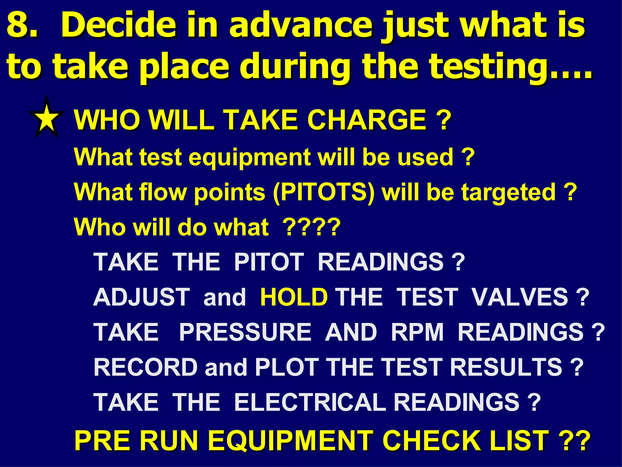 8. Decide in advance just what is8. Decide in advance just what is
to take place during the testing….to take place during the testing….
WHO WILL TAKE CHARGE ?WHO WILL TAKE CHARGE ?
What test equipment will be used ?
What flow points (PITOTS) will be targeted ?
Who will do what ????
TAKE THE PITOT READINGS ?
ADJUST and HOLD THE TEST VALVES ?
TAKE PRESSURE AND RPM READINGS ?
RECORD and PLOT THE TEST RESULTS ?
TAKE THE ELECTRICAL READINGS ?
PRE RUN EQUIPMENT CHECK LIST ??PRE RUN EQUIPMENT CHECK LIST ??
 