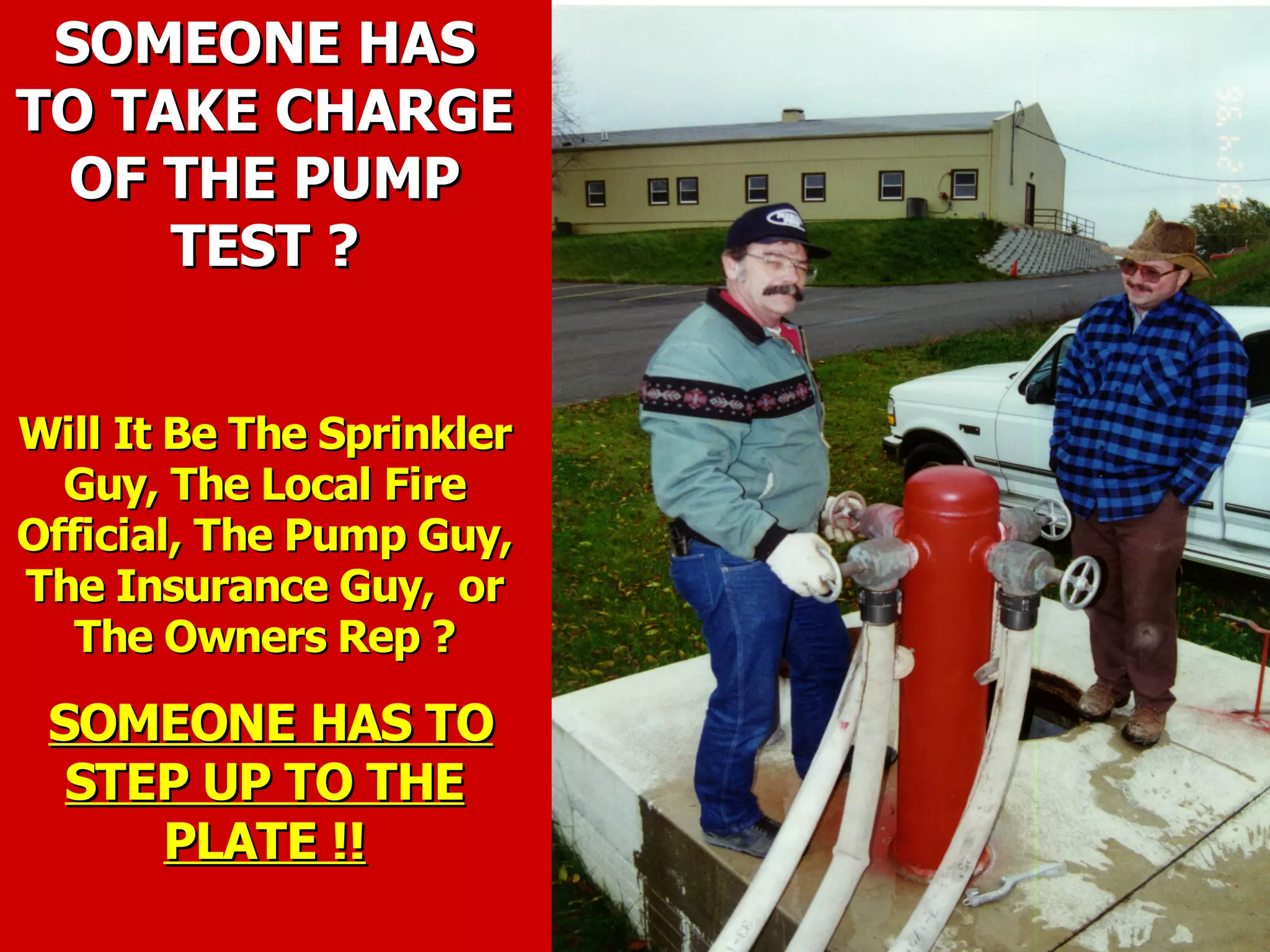 SOMEONE HASSOMEONE HAS
TO TAKE CHARGETO TAKE CHARGE
OF THE PUMPOF THE PUMP
TEST ?TEST ?
Will It Be The SprinklerWill It Be The Sprinkler
Guy, The Local FireGuy, The Local Fire
Official, The Pump Guy,Official, The Pump Guy,
The Insurance Guy, orThe Insurance Guy, or
The Owners Rep ?The Owners Rep ?
SOMEONE HAS TOSOMEONE HAS TO
STEP UP TO THESTEP UP TO THE
PLATE !!PLATE !!
 