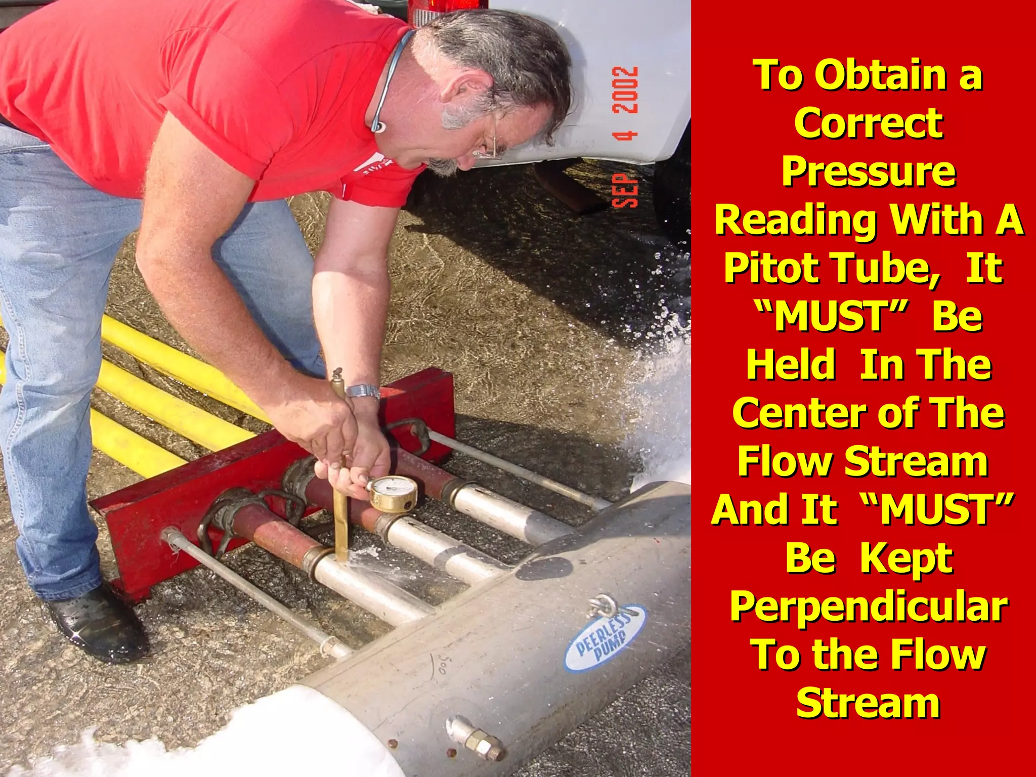 To Obtain aTo Obtain a
CorrectCorrect
PressurePressure
Reading With AReading With A
Pitot Tube, ItPitot Tube, It
“MUST” Be“MUST” Be
Held In TheHeld In The
Center of TheCenter of The
Flow StreamFlow Stream
And It “MUST”And It “MUST”
Be KeptBe Kept
PerpendicularPerpendicular
To the FlowTo the Flow
StreamStream
 