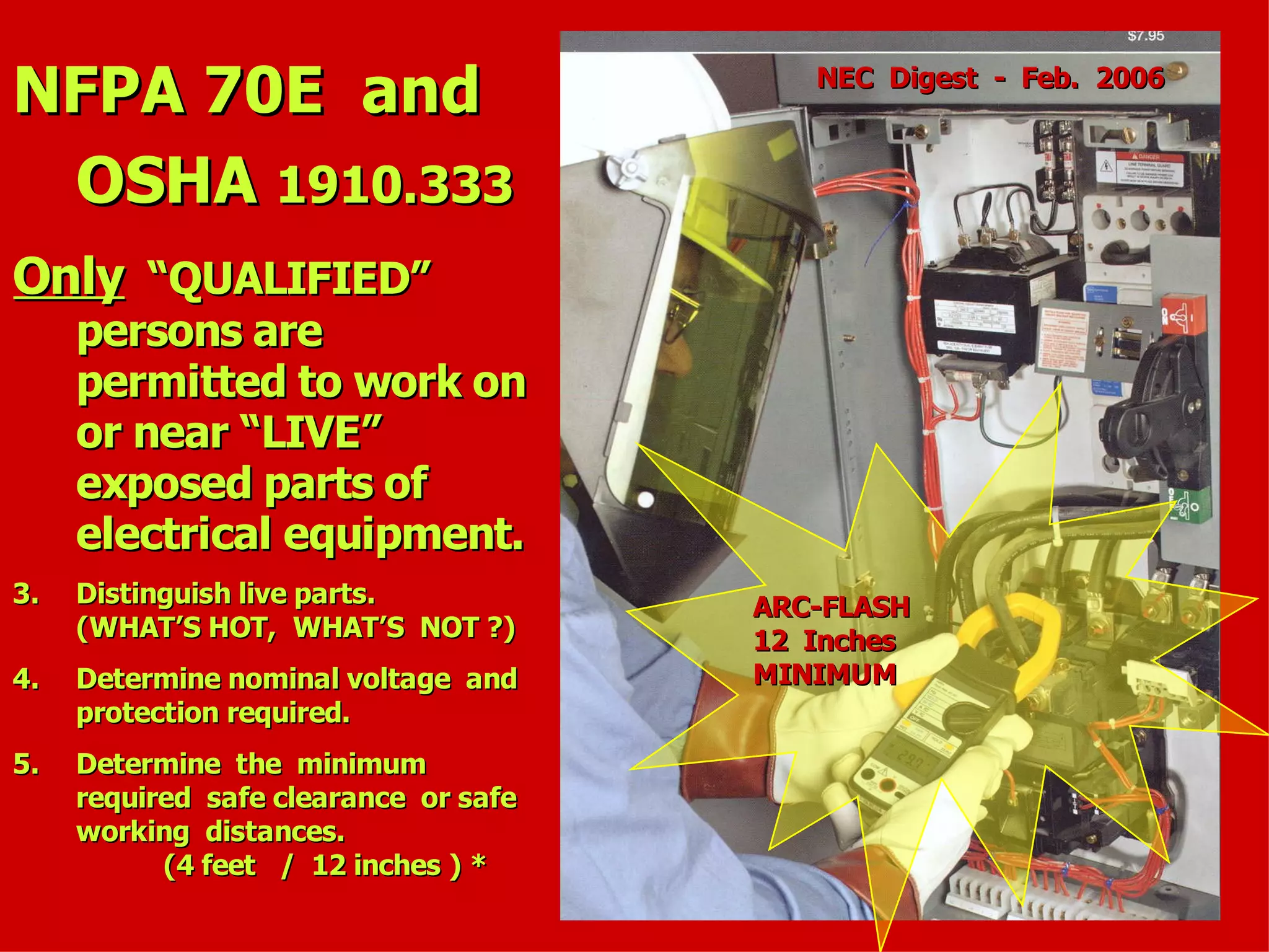 NFPA 70E andNFPA 70E and
OSHAOSHA 1910.3331910.333
OnlyOnly “QUALIFIED”“QUALIFIED”
persons arepersons are
permitted to work onpermitted to work on
or near “LIVE”or near “LIVE”
exposed parts ofexposed parts of
electrical equipment.electrical equipment.
3.3. Distinguish live parts.Distinguish live parts.
(WHAT’S HOT, WHAT’S NOT ?)(WHAT’S HOT, WHAT’S NOT ?)
4.4. Determine nominal voltage andDetermine nominal voltage and
protection required.protection required.
5.5. Determine the minimumDetermine the minimum
required safe clearance or saferequired safe clearance or safe
working distances.working distances.
(4 feet / 12 inches ) *(4 feet / 12 inches ) *
ARC-FLASHARC-FLASH
12 Inches12 Inches
MINIMUMMINIMUM
NEC Digest - Feb. 2006NEC Digest - Feb. 2006
 