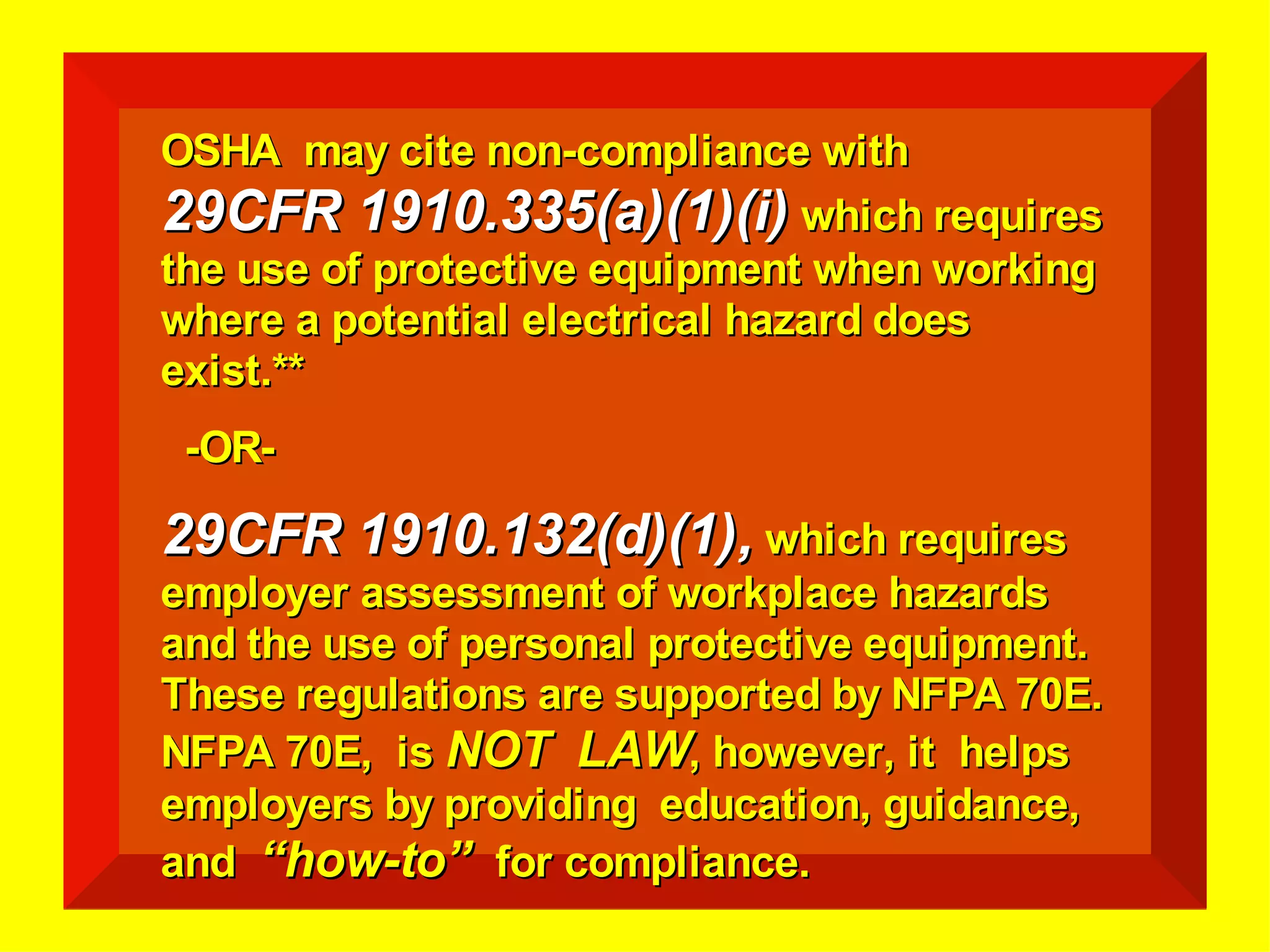 OSHA may cite non-compliance withOSHA may cite non-compliance with
29CFR 1910.335(a)(1)(i)29CFR 1910.335(a)(1)(i) which requireswhich requires
the use of protective equipment when workingthe use of protective equipment when working
where a potential electrical hazard doeswhere a potential electrical hazard does
exist.**exist.**
-OR--OR-
29CFR 1910.132(d)(1),29CFR 1910.132(d)(1), which requireswhich requires
employer assessment of workplace hazardsemployer assessment of workplace hazards
and the use of personal protective equipment.and the use of personal protective equipment.
These regulations are supported by NFPA 70E.These regulations are supported by NFPA 70E.
NFPA 70E, isNFPA 70E, is NOT LAWNOT LAW, however, it helps, however, it helps
employers by providing education, guidance,employers by providing education, guidance,
andand “how-to”“how-to” for compliance.for compliance.
 