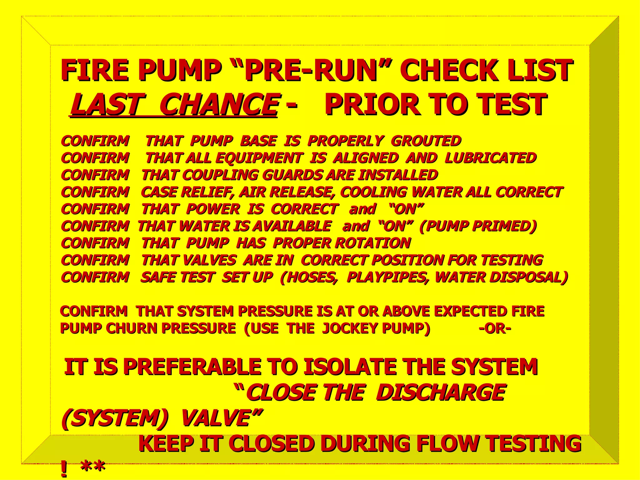 CONFIRM THAT PUMP BASE IS PROPERLY GROUTEDCONFIRM THAT PUMP BASE IS PROPERLY GROUTED
CONFIRM THAT ALL EQUIPMENT IS ALIGNED AND LUBRICATEDCONFIRM THAT ALL EQUIPMENT IS ALIGNED AND LUBRICATED
CONFIRM THAT COUPLING GUARDS ARE INSTALLEDCONFIRM THAT COUPLING GUARDS ARE INSTALLED
CONFIRM CASE RELIEF, AIR RELEASE, COOLING WATER ALL CORRECTCONFIRM CASE RELIEF, AIR RELEASE, COOLING WATER ALL CORRECT
CONFIRM THAT POWER IS CORRECT and “ON”CONFIRM THAT POWER IS CORRECT and “ON”
CONFIRM THAT WATER IS AVAILABLE and “ON” (PUMP PRIMED)CONFIRM THAT WATER IS AVAILABLE and “ON” (PUMP PRIMED)
CONFIRM THAT PUMP HAS PROPER ROTATIONCONFIRM THAT PUMP HAS PROPER ROTATION
CONFIRM THAT VALVES ARE IN CORRECT POSITION FOR TESTINGCONFIRM THAT VALVES ARE IN CORRECT POSITION FOR TESTING
CONFIRM SAFE TEST SET UP (HOSES, PLAYPIPES, WATER DISPOSAL)CONFIRM SAFE TEST SET UP (HOSES, PLAYPIPES, WATER DISPOSAL)
CONFIRM THAT SYSTEM PRESSURE IS AT OR ABOVE EXPECTED FIRECONFIRM THAT SYSTEM PRESSURE IS AT OR ABOVE EXPECTED FIRE
PUMP CHURN PRESSURE (USE THE JOCKEY PUMP) -OR-PUMP CHURN PRESSURE (USE THE JOCKEY PUMP) -OR-
IT IS PREFERABLE TO ISOLATE THE SYSTEMIT IS PREFERABLE TO ISOLATE THE SYSTEM
““CLOSE THE DISCHARGECLOSE THE DISCHARGE
(SYSTEM) VALVE”(SYSTEM) VALVE”
KEEP IT CLOSED DURING FLOW TESTINGKEEP IT CLOSED DURING FLOW TESTING
! **! **
FIRE PUMP “PRE-RUN” CHECK LISTFIRE PUMP “PRE-RUN” CHECK LIST
LAST CHANCELAST CHANCE - PRIOR TO TEST- PRIOR TO TEST
 