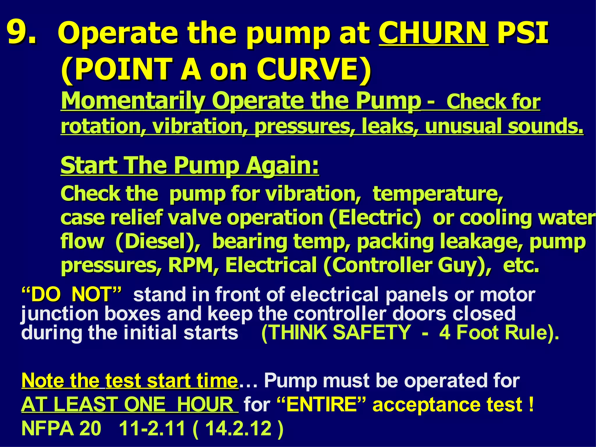 9.9. Operate the pump atOperate the pump at CHURNCHURN PSIPSI
(POINT A on CURVE)(POINT A on CURVE)
Momentarily Operate the PumpMomentarily Operate the Pump - Check for- Check for
rotation, vibration, pressures, leaks, unusual sounds.rotation, vibration, pressures, leaks, unusual sounds.
Start The Pump Again:Start The Pump Again:
Check the pump for vibration, temperature,Check the pump for vibration, temperature,
case relief valve operation (Electric) or cooling watercase relief valve operation (Electric) or cooling water
flow (Diesel), bearing temp, packing leakage, pumpflow (Diesel), bearing temp, packing leakage, pump
pressures, RPM, Electrical (Controller Guy), etc.pressures, RPM, Electrical (Controller Guy), etc.
““DO NOT”DO NOT” stand in front of electrical panels or motor
junction boxes and keep the controller doors closed
during the initial starts (THINK SAFETY - 4 Foot Rule).
Note theNote the test start timetest start time… Pump must be operated for
AT LEAST ONE HOURAT LEAST ONE HOUR for “ENTIRE” acceptance test !
NFPA 20 11-2.11 ( 14.2.12 )
 