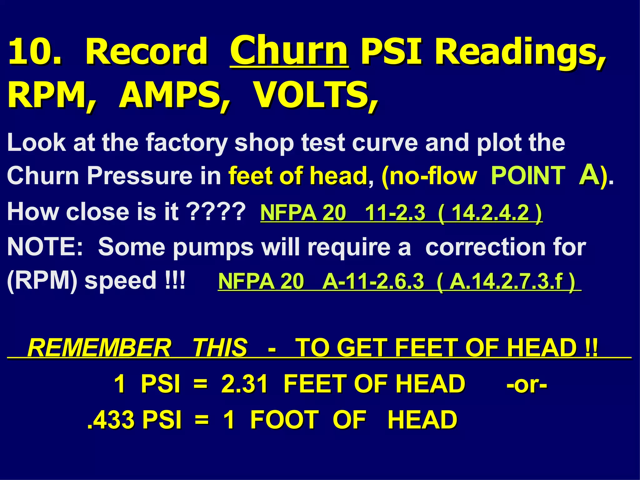 10. Record10. Record ChurnChurn PSI Readings,PSI Readings,
RPM, AMPS, VOLTS,RPM, AMPS, VOLTS,
Look at the factory shop test curve and plot the
Churn Pressure in feet of headfeet of head, (no-flow POINT AA).
How close is it ???? NFPA 20 11-2.3 ( 14.2.4.2 )NFPA 20 11-2.3 ( 14.2.4.2 )
NOTE: Some pumps will require a correction for
(RPM) speed !!! NFPA 20 A-11-2.6.3 ( A.14.2.7.3.f )NFPA 20 A-11-2.6.3 ( A.14.2.7.3.f )
REMEMBER THISREMEMBER THIS - TO GET FEET OF HEAD !!- TO GET FEET OF HEAD !!
1 PSI = 2.31 FEET OF HEAD -or-1 PSI = 2.31 FEET OF HEAD -or-
.433 PSI = 1 FOOT OF HEAD.433 PSI = 1 FOOT OF HEAD
 