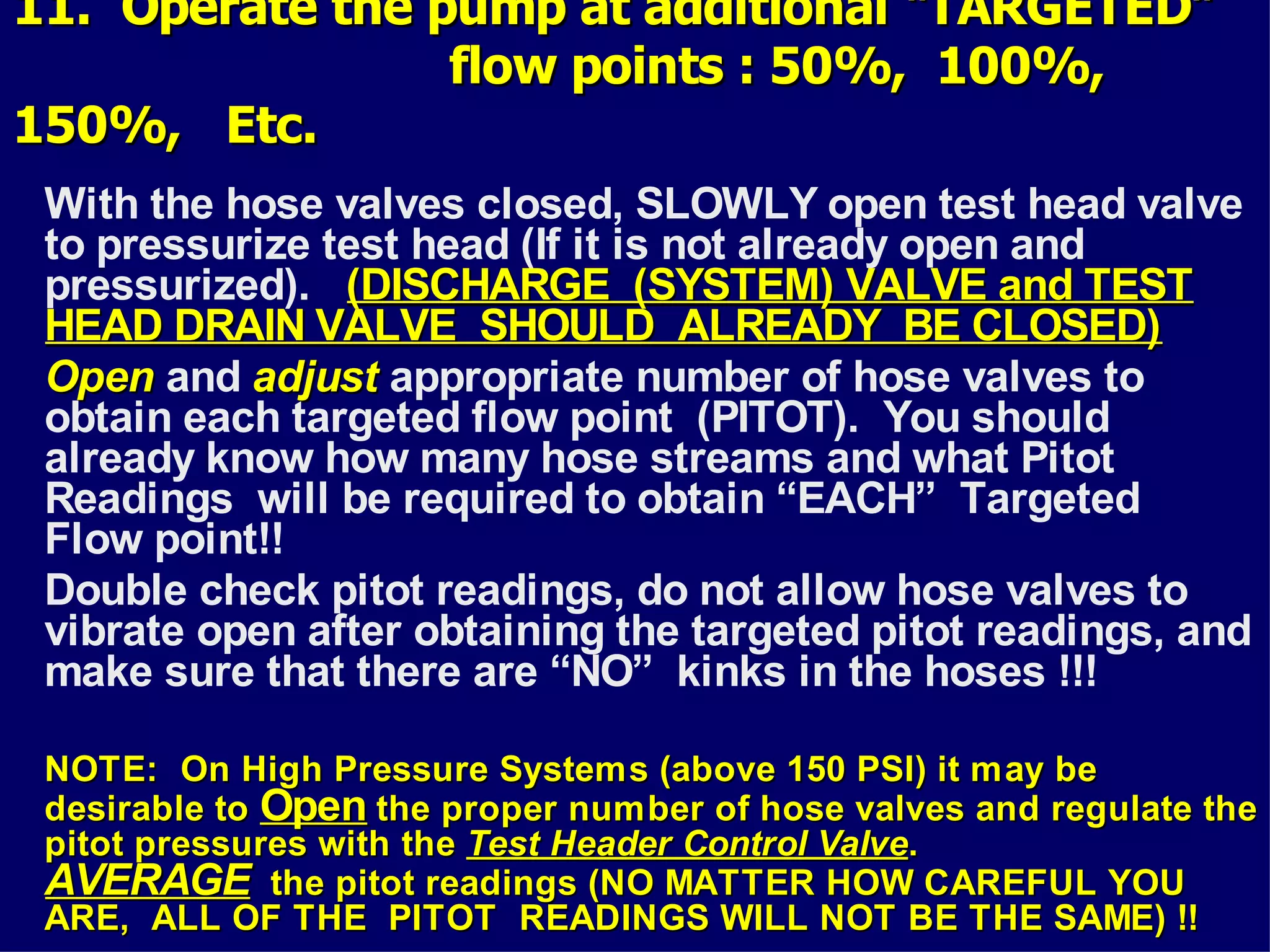 11. Operate the pump at additional “TARGETED”11. Operate the pump at additional “TARGETED”
flow points : 50%, 100%,flow points : 50%, 100%,
150%, Etc.150%, Etc.
With the hose valves closed, SLOWLY open test head valve
to pressurize test head (If it is not already open and
pressurized). (DISCHARGE (SYSTEM) VALVE and TEST(DISCHARGE (SYSTEM) VALVE and TEST
HEAD DRAIN VALVE SHOULD ALREADY BE CLOSED)HEAD DRAIN VALVE SHOULD ALREADY BE CLOSED)
OpenOpen and adjustadjust appropriate number of hose valves to
obtain each targeted flow point (PITOT). You should
already know how many hose streams and what Pitot
Readings will be required to obtain “EACH” Targeted
Flow point!!
Double check pitot readings, do not allow hose valves to
vibrate open after obtaining the targeted pitot readings, and
make sure that there are “NO” kinks in the hoses !!!
NOTE: On High Pressure Systems (above 150 PSI) it may beNOTE: On High Pressure Systems (above 150 PSI) it may be
desirable todesirable to OpenOpen the proper number of hose valves and regulate thethe proper number of hose valves and regulate the
pitot pressures with thepitot pressures with the Test Header Control ValveTest Header Control Valve..
AVERAGEAVERAGE the pitot readings (NO MATTER HOW CAREFUL YOUthe pitot readings (NO MATTER HOW CAREFUL YOU
ARE, ALL OF THE PITOT READINGS WILL NOT BE THE SAME) !!ARE, ALL OF THE PITOT READINGS WILL NOT BE THE SAME) !!
 