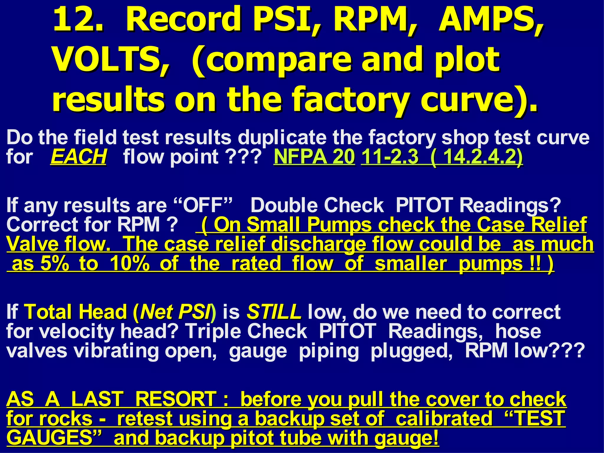 12. Record PSI, RPM, AMPS,12. Record PSI, RPM, AMPS,
VOLTS, (compare and plotVOLTS, (compare and plot
results on the factory curve).results on the factory curve).
Do the field test results duplicate the factory shop test curve
for EACHEACH flow point ??? NFPA 20NFPA 20 11-2.3 ( 14.2.4.2)11-2.3 ( 14.2.4.2)
If any results are “OFF” Double Check PITOT Readings?
Correct for RPM ? ( On Small Pumps check the Case Relief( On Small Pumps check the Case Relief
Valve flow. The case relief discharge flow could be as muchValve flow. The case relief discharge flow could be as much
as 5% to 10% of the rated flow of smaller pumps !! )as 5% to 10% of the rated flow of smaller pumps !! )
If Total Head (Total Head (Net PSINet PSI) is STILLSTILL low, do we need to correct
for velocity head? Triple Check PITOT Readings, hose
valves vibrating open, gauge piping plugged, RPM low???
AS A LAST RESORT : before you pull the cover to checkAS A LAST RESORT : before you pull the cover to check
for rocks - retest using a backup set of calibrated “TESTfor rocks - retest using a backup set of calibrated “TEST
GAUGES” and backup pitot tube with gauge!GAUGES” and backup pitot tube with gauge!
 