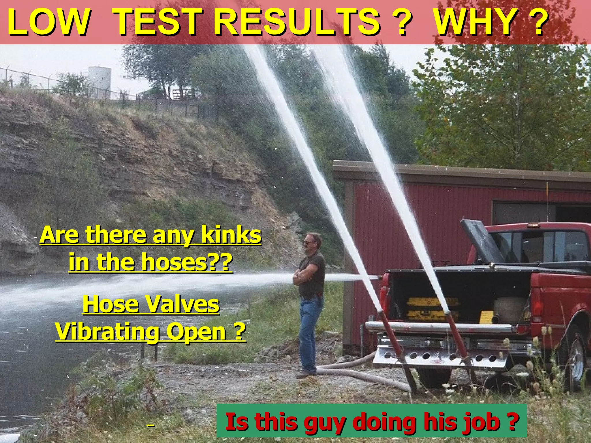 LOW TEST RESULTS ? WHY ?LOW TEST RESULTS ? WHY ?
Are there any kinksAre there any kinks
in the hoses??in the hoses??
Hose ValvesHose Valves
Vibrating Open ?Vibrating Open ?
Is this guy doing his job ?Is this guy doing his job ?
 