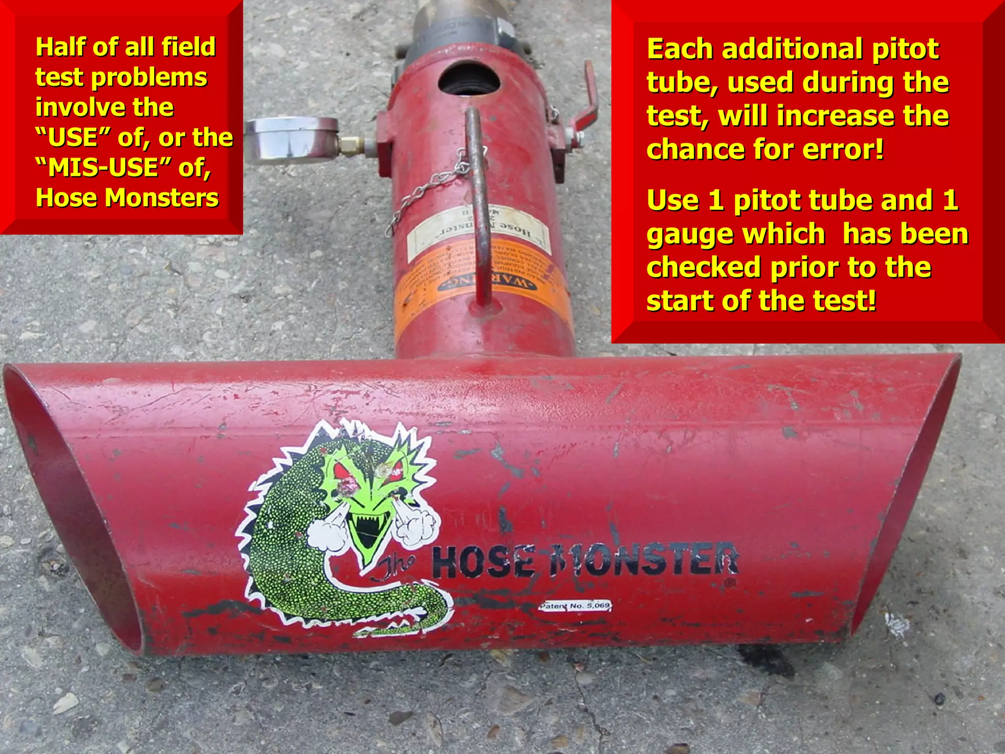 Each additional pitotEach additional pitot
tube, used during thetube, used during the
test, will increase thetest, will increase the
chance for error!chance for error!
Use 1 pitot tube and 1Use 1 pitot tube and 1
gauge which has beengauge which has been
checked prior to thechecked prior to the
start of the test!start of the test!
Half of all fieldHalf of all field
test problemstest problems
involve theinvolve the
“USE” of, or the“USE” of, or the
“MIS-USE” of,“MIS-USE” of,
Hose MonstersHose Monsters
 