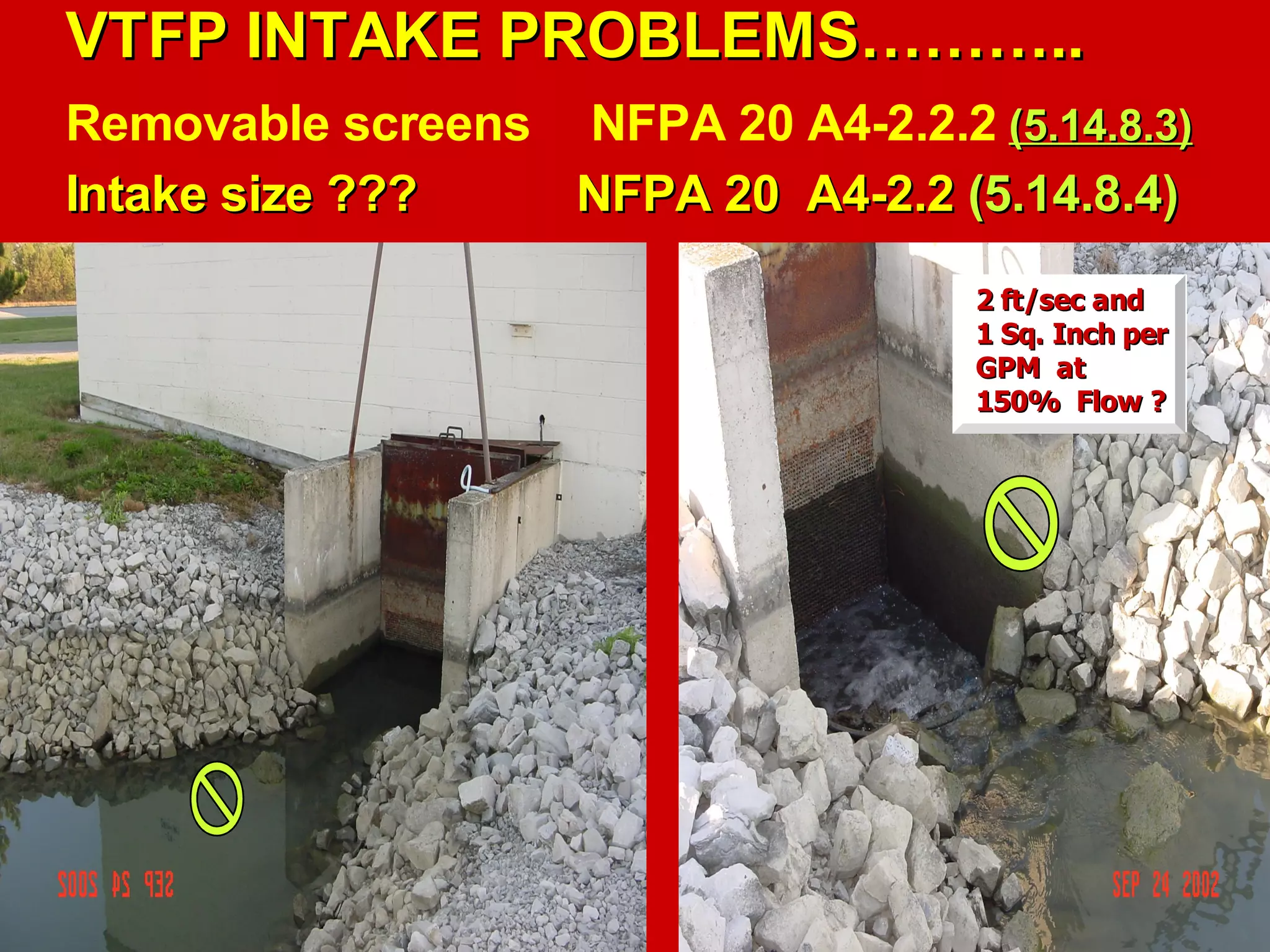 VTFP INTAKE PROBLEMS………..VTFP INTAKE PROBLEMS………..
Removable screens NFPA 20 A4-2.2.2 (5.14.8.3)(5.14.8.3)
Intake size ???Intake size ??? NFPA 20 A4-2.2NFPA 20 A4-2.2 (5.14.8.4)(5.14.8.4)
2 ft/sec and2 ft/sec and
1 Sq. Inch per1 Sq. Inch per
GPM atGPM at
150% Flow ?150% Flow ?
 