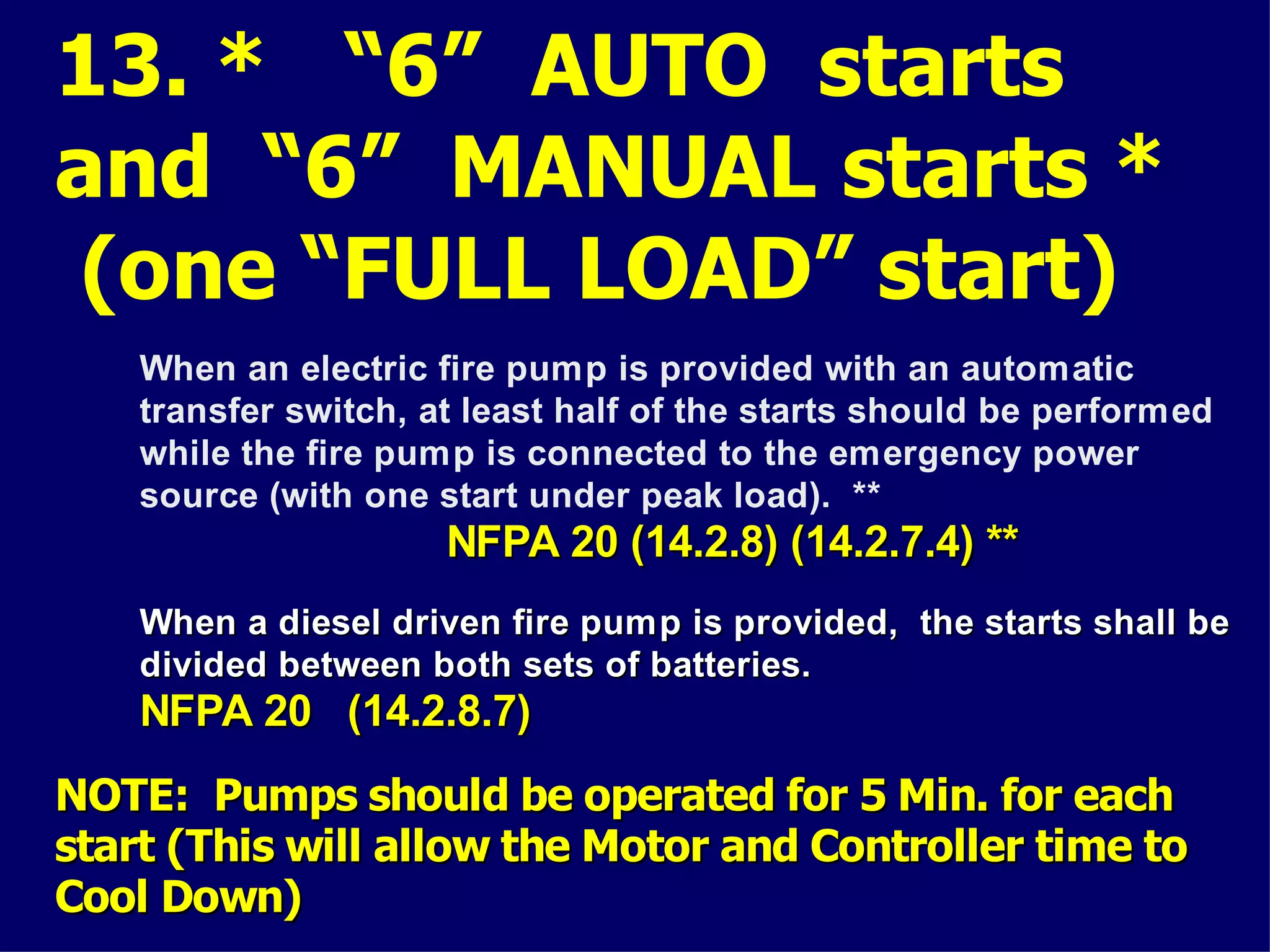 13. * “6” AUTO starts
and “6” MANUAL starts *
(one “FULL LOAD” start)
When an electric fire pump is provided with an automatic
transfer switch, at least half of the starts should be performed
while the fire pump is connected to the emergency power
source (with one start under peak load). **
NFPA 20 (14.2.8) (14.2.7.4) **NFPA 20 (14.2.8) (14.2.7.4) **
NOTE: Pumps should be operated for 5 Min. for eachNOTE: Pumps should be operated for 5 Min. for each
start (This will allow the Motor and Controller time tostart (This will allow the Motor and Controller time to
Cool Down)Cool Down)
When a diesel driven fire pump is provided, the starts shall beWhen a diesel driven fire pump is provided, the starts shall be
divided between both sets of batteries.divided between both sets of batteries.
NFPA 20 (14.2.8.7)NFPA 20 (14.2.8.7)
 
