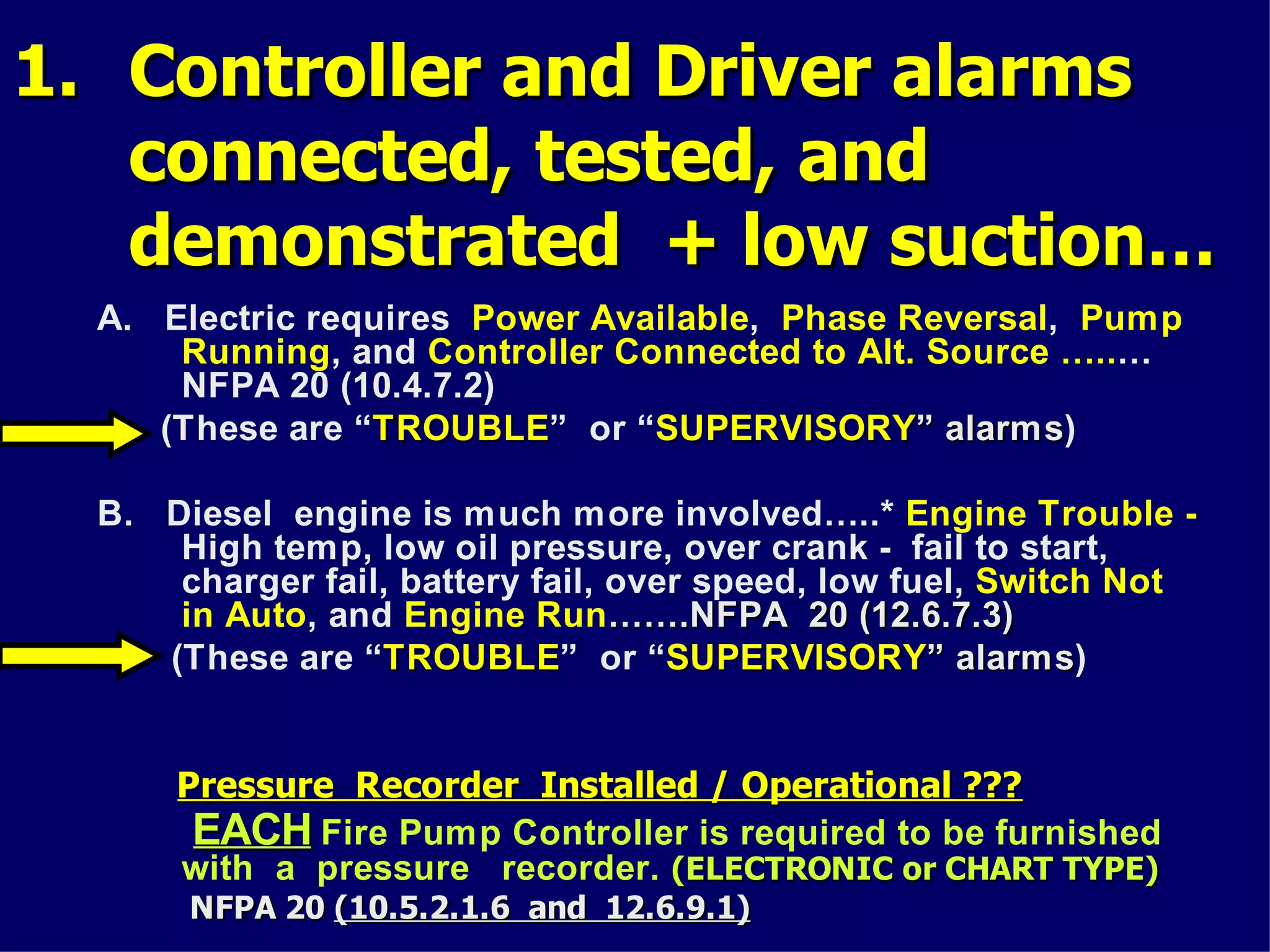 1.1. Controller and Driver alarmsController and Driver alarms
connected, tested, andconnected, tested, and
demonstrated + low suction…demonstrated + low suction…
A. Electric requires Power Available, Phase Reversal, Pump
Running, and Controller Connected to Alt. Source …..…
NFPA 20 (10.4.7.2)
(These are “TROUBLETROUBLE” or “SUPERVISORYSUPERVISORY”” alarmsalarms)
B. Diesel engine is much more involved…..* Engine Trouble -
High temp, low oil pressure, over crank - fail to start,
charger fail, battery fail, over speed, low fuel, Switch Not
in Auto, and Engine Run…….NFPA 20 (12.6.7.3)…….NFPA 20 (12.6.7.3)
(These are “TROUBLETROUBLE” or “SUPERVISORYSUPERVISORY”” alarmsalarms)
Pressure Recorder Installed / Operational ???Pressure Recorder Installed / Operational ???
EACHEACH Fire Pump Controller is required to be furnished
with a pressure recorder. (ELECTRONIC or CHART TYPE)(ELECTRONIC or CHART TYPE)
NFPA 20NFPA 20 (10.5.2.1.6 and 12.6.9.1)(10.5.2.1.6 and 12.6.9.1)
 